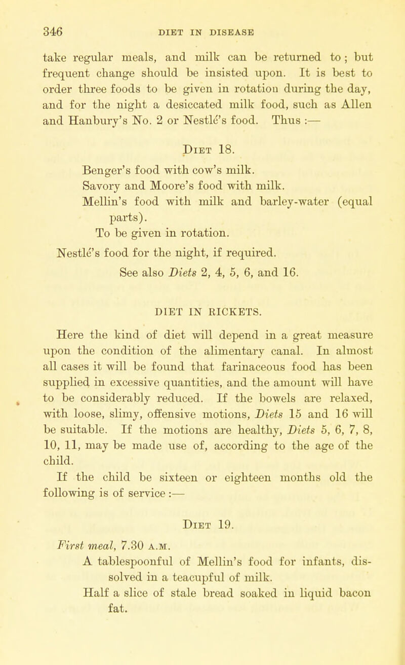 take regular meals, and milk can be returned to ; but frequent change should be insisted upon. It is best to order three foods to be given in rotation during the day, and for the night a desiccated milk food, such as Allen and Hanbury's No. 2 or Nestle's food. Thus :— Diet 18. Benger's food with cow's milk. Savory and Moore's food with milk. Mellin's food with milk and barley-water (equal parts). To be given in rotation. Nestle's food for the night, if required. See also Diets 2, 4, 5, 6, and 16. DIET IN RICKETS. Here the kind of diet will depend in a great measure upon the condition of the alimentary canal. In almost all cases it will be found that farinaceous food has been supplied in excessive quantities, and the amount will have to be considerably reduced. If the bowels are relaxed, with loose, slimy, offensive motions, Diets 15 and 16 will be suitable. If the motions are healthy, Diets 5, 6, 7, 8, 10, 11, may be made use of, according to the age of the child. If the child be sixteen or eighteen months old the following is of service :— Diet 19. First meal, 7.30 a.m. A tablespoonful of Mellin's food for infants, dis- solved in a teacupful of milk. Half a slice of stale bread soaked in liquid bacon fat.