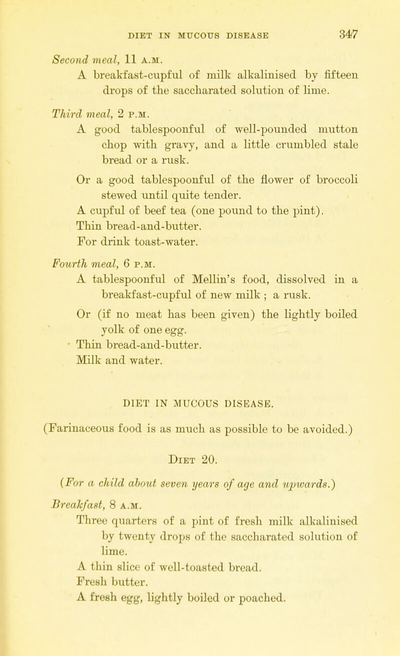 Second meal, 11 a.m. A breakfast-cupful of milk alkalinised by fifteen drops of the saccharated solution of lime. Third meal, 2 p.m. A good tablespoonful of well-pounded mutton chop with gravy, and a little crumbled stale bread or a rusk. Or a good tablespoonful of the flower of broccoli stewed until quite tender. A cupful of beef tea (one pound to the pint). Thin bread-and-butter. For drink toast-water. Fourth meal, 6 p.m. A tablespoonful of Mellin's food, dissolved in a breakfast-cupful of new milk ; a rusk. Or (if no meat has been given) the lightly boiled yolk of one egg. ■ Thin bread-and-butter. Milk and water. DIET IN MUCOUS DISEASE. (Farinaceous food is as much as possible to be avoided.) Diet 20. (For a child ahout seven years of age and upwards.) Breakfast, 8 a.m. Three quarters of a pint of fresh milk alkalinised by twenty drops of the saccharated solution of lime. A thin slice of well-toasted bread. Fresh butter. A fresh egg, lightly boiled or poached.