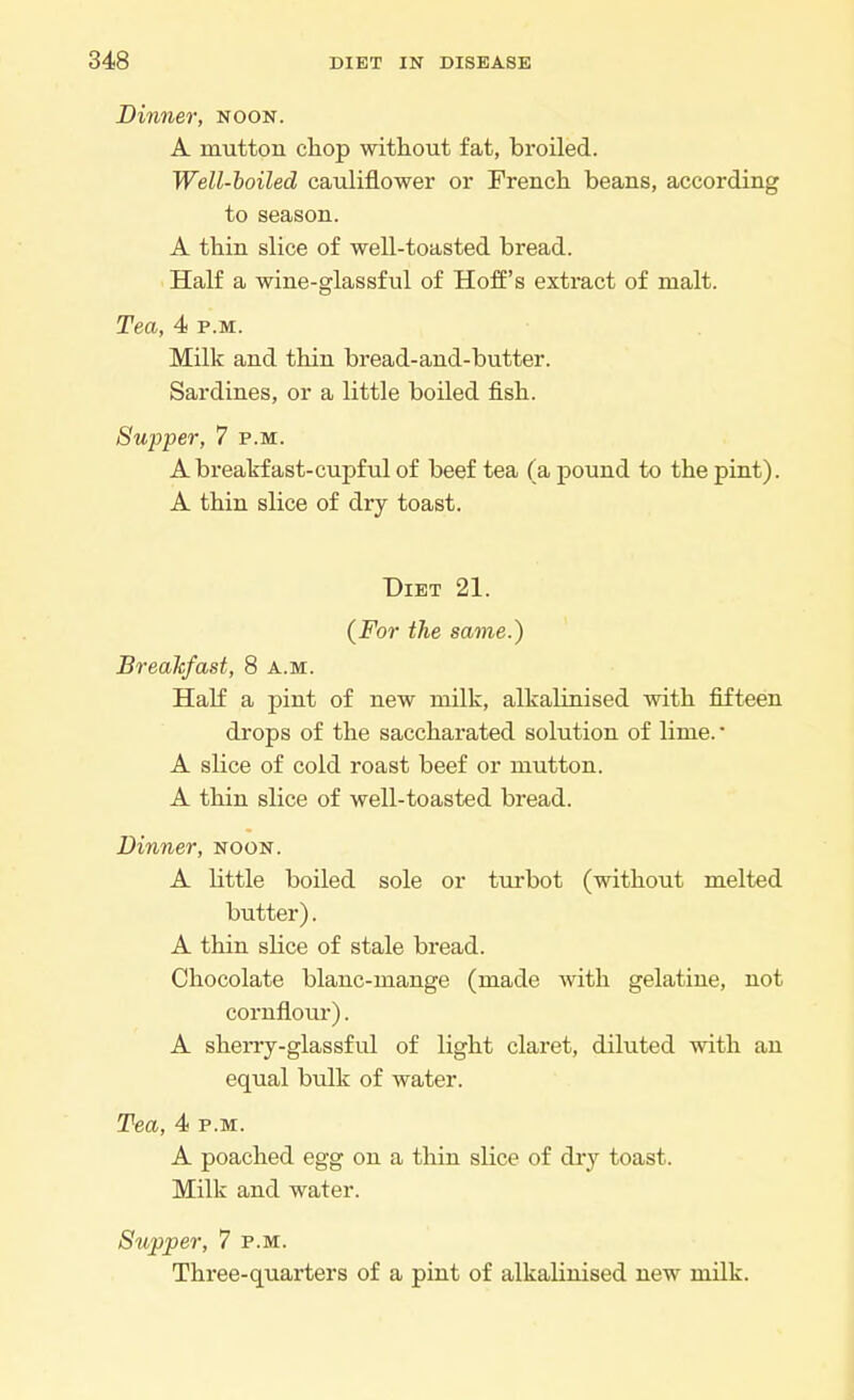Dinner, noon. A mutton chop without fat, broiled. Well-boiled cauliflower or French beans, according to season. A thin slice of well-toasted bread. Half a wine-glassful of Hoff's extract of malt. Tea, 4 p.m. Milk and thin bread-and-butter. Sardines, or a little boiled fish. Supper, 7 p.m. A breakfast-cupful of beef tea (a pound to the pint). A thin slice of dry toast. Diet 21. (For the same.) Breakfast, 8 a.m. Half a pint of new milk, alkalinised with fifteen drops of the saccharated solution of lime. • A slice of cold roast beef or mutton. A thin slice of well-toasted bread. Dinner, noon. A little boiled sole or turbot (without melted butter). A thin slice of stale bread. Chocolate blanc-mange (made with gelatine, not cornflour). A sherry-glassful of light claret, diluted with an equal bulk of water. Tea, 4i p.m. A poached egg on a thin slice of dry toast. Milk and water. Supper, 7 p.m. Three-quarters of a pint of alkalinised new milk.