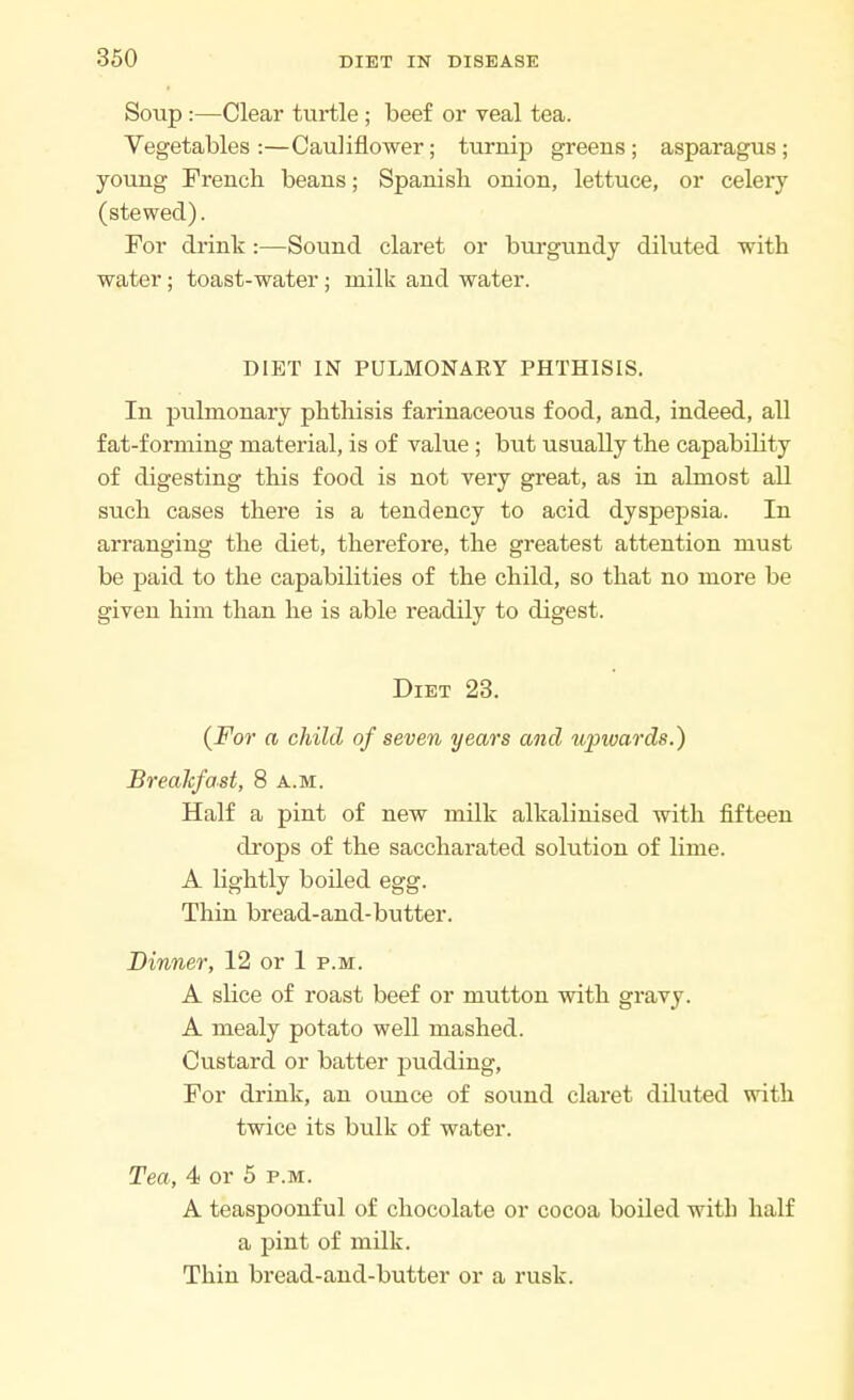 Soup:—Clear turtle ; beef or veal tea. Vegetables :—Cauliflower; turnip greens ; asparagus ; young French beans; Spanish onion, lettuce, or celery (stewed). For drink :—Sound claret or burgundy diluted with water; toast-water; milk and water. DIET IN PULMONARY PHTHISIS. In pulmonary phthisis farinaceous food, and, indeed, all fat-forming material, is of value; but usually the capability of digesting this food is not very great, as in almost all such cases there is a tendency to acid dyspepsia. In arranging the diet, therefore, the greatest attention must be paid to the capabilities of the child, so that no more be given him than he is able readily to digest. Diet 23. (For a child of seven years and upwards.) Breakfast, 8 a.m. Half a pint of new milk alkalinised with fifteen drops of the saccharated solution of lime. A lightly boiled egg. Thin bread-and-butter. Dinner, 12 or 1 p.m. A slice of roast beef or mutton with gravy. A mealy potato well mashed. Custard or batter pudding, For drink, an ounce of sound claret diluted with twice its bulk of water. Tea, 4 or 5 p.m. A teaspoonful of chocolate or cocoa boiled with half a pint of milk. Thin bread-and-butter or a rusk.