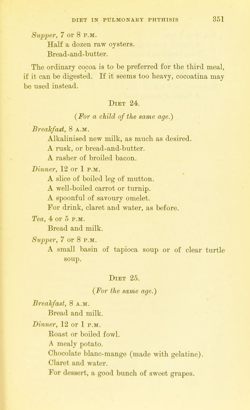 Supper, 7 or 8 p.m. Half a dozen raw oysters. Bread-and-butter. The ordinary cocoa is to be preferred for the third meal, if it can be digested. If it seems too heavy, cocoatina may be used instead. Diet 24. (For a child of the same age.) Breakfast, 8 a.m. Alkalinised new milk, as much as desired. A rusk, or bread-and-butter. A rasher of broiled bacon. Dinner, 12 or 1 p.m. A slice of boiled leg of mutton. A well-boiled carrot or turnip. A spoonful of savoury omelet. For drink, claret and water, as before. Tea, 4 or 5 p.m. Bread and milk. Supper, 7 or 8 p.m. A small basin of tapioca soup or of clear turtle soup. Diet 25. (For the same age.) Breakfast, 8 a.m. Bread and milk. Dinner, 12 or 1 p.m. Roast or boiled fowl. A mealy potato. Chocolate blanc-mange (made with gelatine). Claret and water. For dessert, a good bunch of sweet grapes.