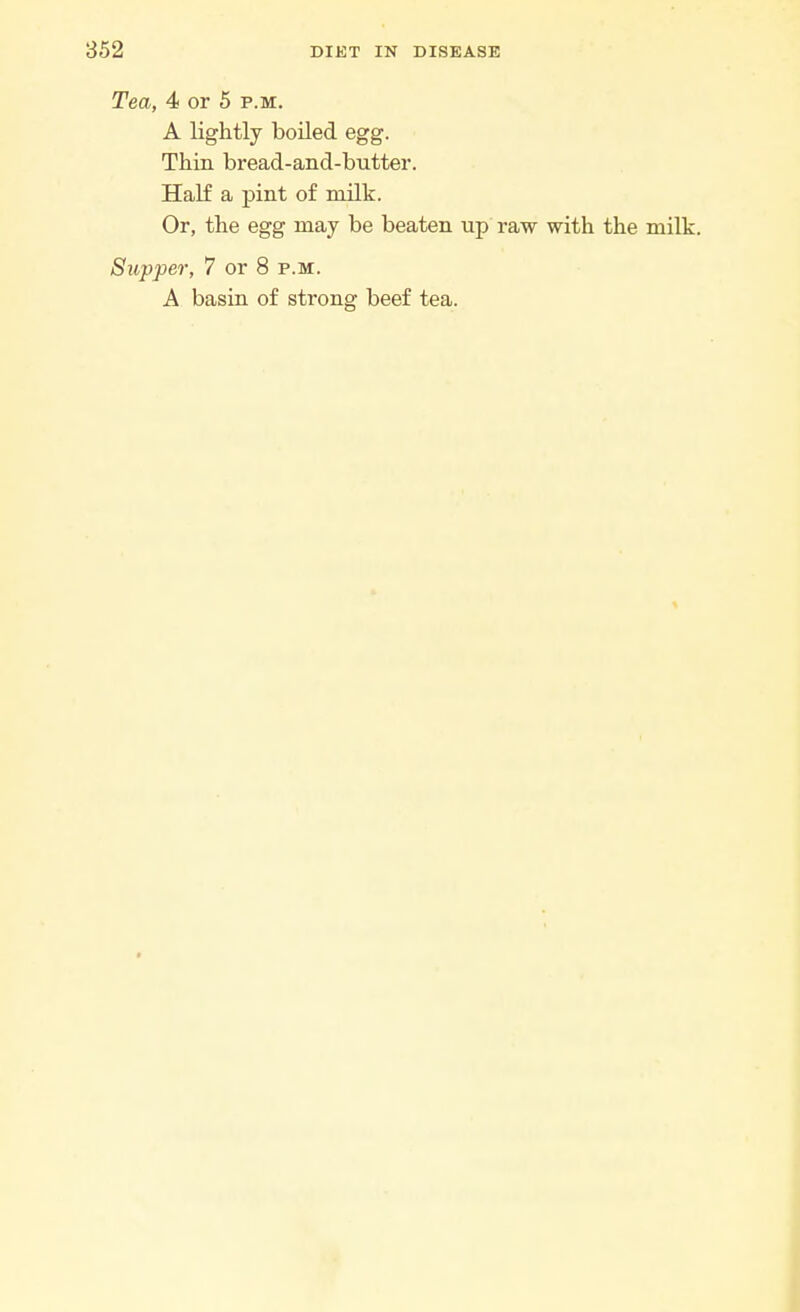 Tea, 4 or 5 p.m. A lightly boiled egg. Thin bread-and-butter. Half a pint of milk. Or, the egg may be beaten up raw with the milk. Supper, 7 or 8 p.m. A basin of strong beef tea.