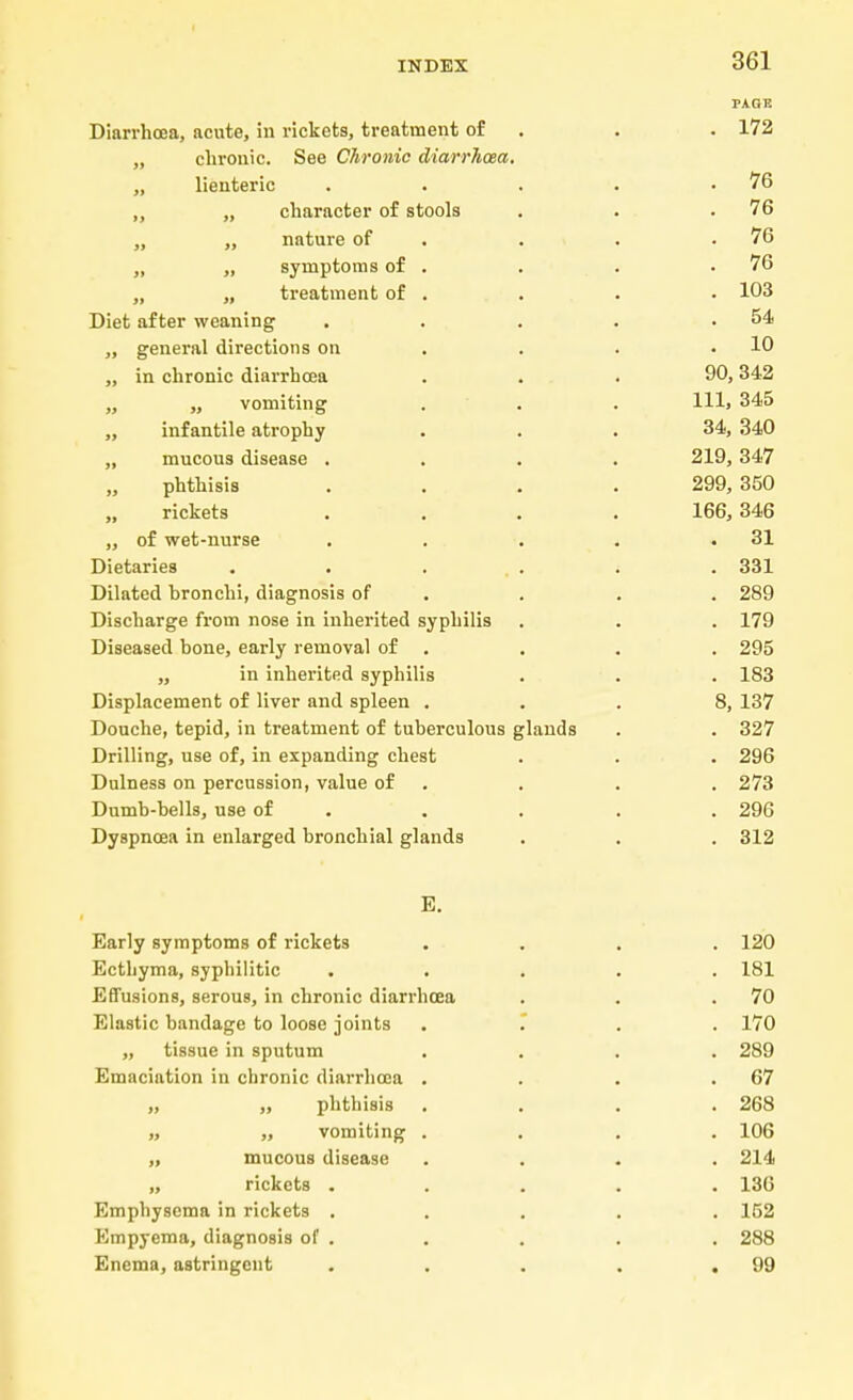 PAGE Diarrhoea, acute, in rickets, treatment of . . 172 ,, chronic. See Chronic diarrhoea. „ lienteric . • . . .76 „ „ character of stools . . .76 „ „ nature of . . .76 „ „ symptoms of . . . .76 „ „ treatment of . . . . 103 Diet after weaning . . . . .54 „ general directions on . . .10 „ in chronic diarrhoea . . . 90,342 ,, „ vomiting . . . Hl> 345 „ infantile atrophy ... 34, 340 „ mucous disease .... 219,347 phthisis .... 299, 350 rickets .... 166,346 „ of wet-nurse . . . . .31 Dietaries ...... 331 Dilated bronchi, diagnosis of . . . 289 Discharge from nose in inherited syphilis . . . 179 Diseased bone, early removal of . . . . 295 „ in inherited syphilis . . . 183 Displacement of liver and spleen ... 8, 137 Douche, tepid, in treatment of tuberculous glands . . 327 Drilling, use of, in expanding chest . . . 296 Dulness on percussion, value of . . . 273 Dumb-bells, use of . . . . 296 Dyspnoea in enlarged bronchial glands . . . 312 E. Early symptoms of rickets .... 120 Ecthyma, syphilitic ..... 181 Effusions, serous, in chronic diarrhoea . . .70 Elastic bandage to loose joints .... 170 „ tissue in sputum .... 289 Emaciation in chronic diarrhoea . . . .67 „ „ phthisis .... 268 „ „ vomiting .... 106 n mucous disease .... 214 „ rickets ..... 136 Emphysema in rickets ..... 152 Empyema, diagnosis of . . . . . 288 Enema, astringent . . . . .99