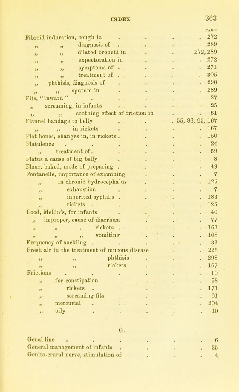 PAGE Fibroid induration, cough in . • . 272 „ „ diagnosis of . . . 289 dilated bronchi in . . 272,289 „ „ expectoration in . . . 272 „ ,, symptoms of . . . . 271 „ ,, treatment of . . . . . 305 „ phthisis, diagnosis of . . . 290 „ ,, sputum in . . . 289 Fits, inward . . . . .27 „ screaming, in infants . . . .25 „ „ soothing effect of friction in .61 Flannel bandage to belly . . . .55, 86, 95, 167 „ „ in rickets .... 167 Flat bones, changes in, in rickets .... 150 Flatulence . . . . . .24 „ treatment of. . . . .59 Flatus a cause of big belly . . . .8 Flour, baked, mode of preparing . . . .49 Fontanelle, importance of examining . . .7 ,, in chronic hydrocephalus . . . 125 „ exhaustion . . . .7 ,, inherited syphilis .... 183 „ rickets ..... 125 Food, Mellin's, for infants . . . .40 „ improper, cause of diarrhoea . . .77 „ „ „ rickets .... 163 „ „ „ vomiting . . . 108 Frequency of suckling . . . . - .33 Fresh air in the treatment of mucous disease . . 226 „ phthisis . . . 298 i, „ rickets . . . 167 Frictions . . . . . .10 „ for constipation . . . .58 „ rickets ..... 171 „ screaming fits . . . .61 „ mercurial . ... . . 204 „ oily . . . . .10 G. Oenal line . . . . . . G General management of infants . . . .55 Genito-crural nerve, stimulation of . . .4