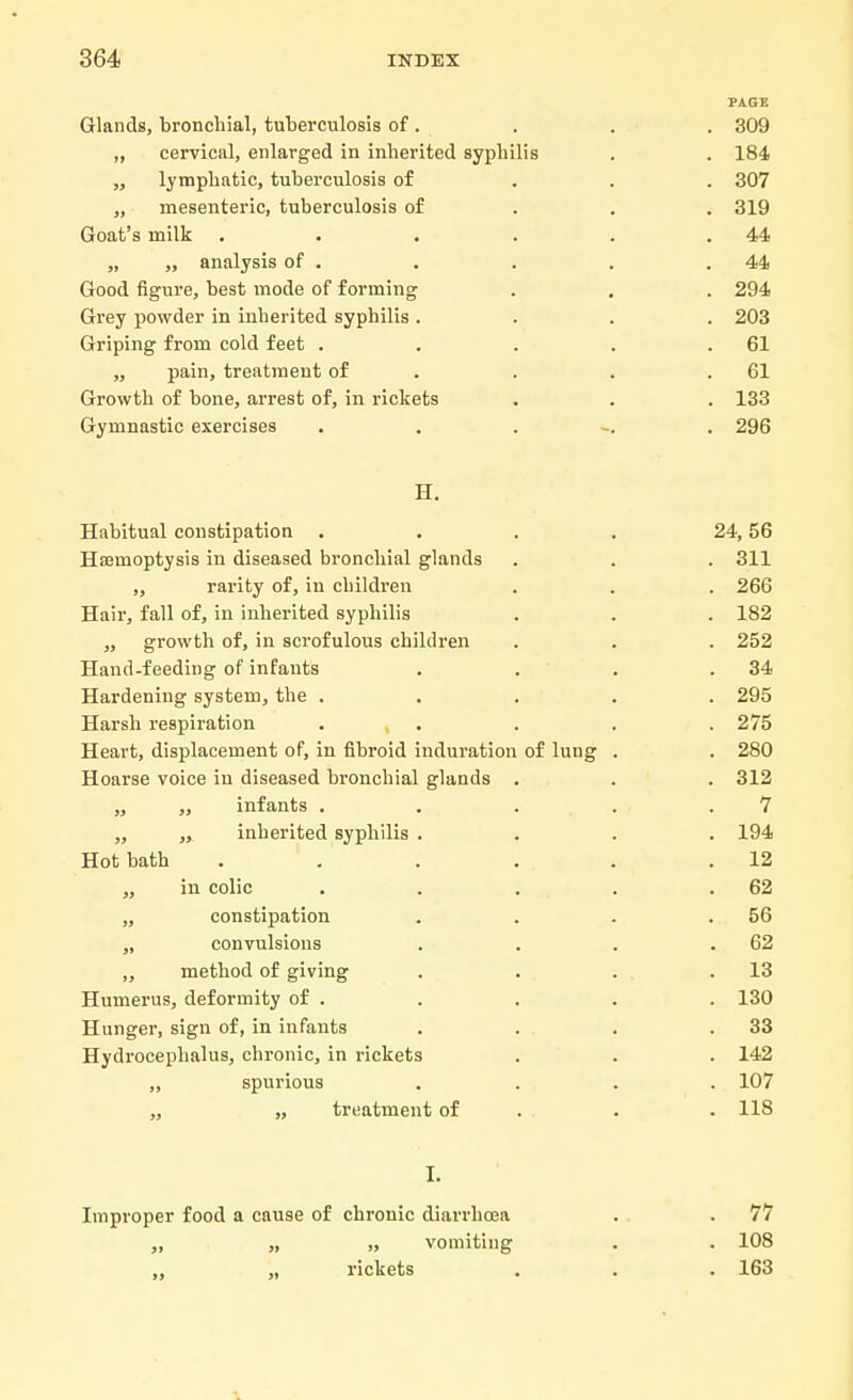 PAGE Glands, bronchial, tuberculosis of . . . . 309 ,, cervical, enlarged in inherited syphilis . . 184 „ lymphatic, tuberculosis of 307 „ mesenteric, tuberculosis of 319 Goat's milk . . . . . .44 „ ,, analysis of . . . . .44 Good figure, best mode of forming . . . 294 Grey powder in inherited syphilis .... 203 Griping from cold feet . . . . .61 „ pain, treatment of . . .61 Growth of bone, arrest of, in rickets . . . 133 Gymnastic exercises ...... 296 H. Habitual constipation .... 24, 56 Haemoptysis in diseased bronchial glands . . . 311 „ rarity of, in children . . . 266 Hair, fall of, in inherited syphilis . . . 182 ,, growth of, in scrofulous children . . . 252 Hand-feeding of infants . . . .34 Hardening system, the ..... 295 Harsh respiration , . . .275 Heart, displacement of, in fibroid induration of lung . . 280 Hoarse voice in diseased bronchial glands . . . 312 „ ,, infants . . . . .7 „ „ inherited syphilis .... 194 Hot bath . ' . . . . .12 „ in colic . . . . .62 „ constipation . . . .56 „ convulsions . . . .62 ,, method of giving . . . .13 Humerus, deformity of . . . . . 130 Hunger, sign of, in infants . . . .33 Hydrocephalus, chronic, in rickets . . . 142 „ spurious .... 107 „ „ treatment of . . 118 I. Improper food a cause of chronic diarrhoea . . 77 „ „ vomiting . . 108 ,, „ rickets . . . 163