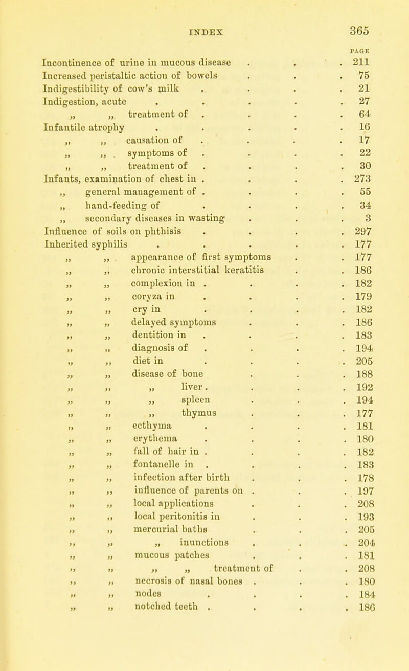PAGE Incontinence of urine in mucous disease . . . 211 Increased peristaltic action of bowels . . .75 Indigestibility of cow's milk . . . .21 Indigestion, acute . . . . .27 „ „ treatment of . . .64 Infantile atrophy . . . . .16 „ „ causation of . . .17 „ ,, symptoms of . . .22 „ „ treatment of . . .30 Infants, examination of chest in . . . . 273 „ general management of . . . .55 „ hand-feeding of . . . .34 ,, secondary diseases in wasting . . .3 Influence of soils on phthisis .... 297 Inherited syphilis ..... 177 „ „ . appearance of first symptoms . . 177 ,, ,, chronic interstitial keratitis . . 186 „ „ complexion in . . . . 182 „ „ coryza in . . . 179 „ cry in . . . . 182 „ „ delayed symptoms . . . 186 ,, „ dentition in . . . 183 „ „ diagnosis of . . . 194 „ „ diet in . . . ,. 205 „ „ disease of bone . . . 188 „ „ liver. . . .192 „ „ „ spleen . . . 194 ., „ thymus . . . 177 „ „ ecthyma .... 181 ,, erythema .... 180 „ „ fall of hair in . . . . 182 ,, „ fontanelle in . . . . 183 „ „ infection after birth . . . 178 „ ,, influence of parents on . . . 197 „ „ local applications . . . 208 „ ,, local peritonitis in . . 193 „ ,, mercurial baths . . . 205 „ ,i „ inunctions . . . 204 >, „ mucous patches . . . 181 >> » ,, „ treatment of . . 208 >, „ necrosis of nasal bones . . . 180 » „ nodes .... 184 „ „ notched teeth .... 186