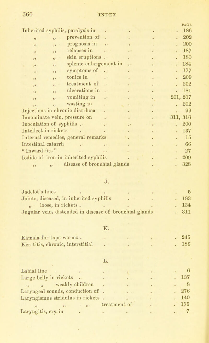PAGE Inherited syphilis, paralysis in . . . 186 „ „ prevention of . . . . 202 „ „ prognosis in . . . 200 ,, „ relapses in . .■ . . 187 „ „ skin eruptions .... 180 „ „ splenic enlargement in . . . 184 ,, ,, symptoms of . . . . 177 ,, ,, tonics in . . . 209 „ „ treatment of . . . . 202 „ ulcerations in . . . . 181 „ „ vomiting in . . 201, 207 „ „ wasting in . . . 202 Injections in chronic diarrhoea . . . .99 Innominate vein, pressure on . . 311, 316 Iuoculation of syphilis . . .. . . 200 Intellect in rickets ..... 137 Internal remedies, general remarks . . .15 Intestinal catarrh . .. . . .66  Inward fits . .. . . .27 Iodide of iron in inherited syphilis . . . 209 „ ,, disease of bronchial glauds . . 328 J. Jadelot's lines . Joints, diseased, in inherited syphilis „ loose, in rickets . Jugular vein, distended in disease of bronchial glands K. Kamala for tape-worms ..... 245 Keratitis, chronic, interstitial .... 186 L. Labial line . . . . . .6 Large belly in rickets ..... 137 ,, „ weakly children . . . .8 Laryngeal sounds, conduction of . . . . 276 Laryngismus stridulus in rickets .... 140 „ „ „ treatment of . . 175 Laryngitis, cry. in . . . .7 5 . 183 . 134 . 311