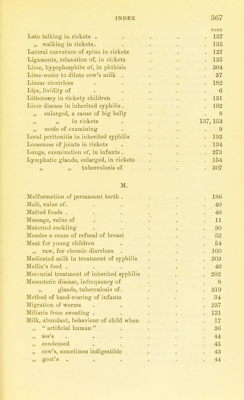 PAGE Late talking in rickets . „ walking in rickets. Lateral curvature of spine in rickets Ligaments, relaxation of, in rickets Lime, hypophosplute of, in phthisis Lime-water to dilute cow's milk . Linear cicatrices Lips, liviclity of Lithotomy in rickety children Liver disease in inherited syphilis. „ enlarged, a cause of big belly „ „ in rickets „ mode of examining Local peritonitis in inherited syphilis Looseness of joints in rickets Lungs, examination of, in infants . Lymphatic glands, enlarged, in rickets ,, „ tuberculosis of M. Malformation of permanent teeth .... 186 Malt, value of. . . . . .40 Malted foods . . . . . .40 Massage, value of . . . .11 Maternal suckling . . . . .30 Measles a cause of refusal of breast . . .52 Meat for young children . . . .54 ,, raw, for chronic diarrhoea .... 100 Medicated milk in treatment of syphilis . . . 203 Mellin's food . . . . . .40 Mercurial treatment of inherited syphilis • . . 202 Mesenteric disease, infrequency of . . .8 „ glands, tuberculosis of. . . . 319 Method of hand-rearing of infants . . .34 Migration of worms ..... 237 Miliaria from sweating ..... 121 Milk, abundant, behaviour of child when . . .17 ,,  artificial human . . . .36 „ ass's . . . . . .44 „ condensed . . . .45 „ cow's, sometimes indigestible . . . 43 „ goat's .... . . .44 . 137 . 135 . 127 . 135 . 304 . 37 . 182 6 . 131 . 192 8 137,153 9 . 193 . 134 . 273 . 154 . 307