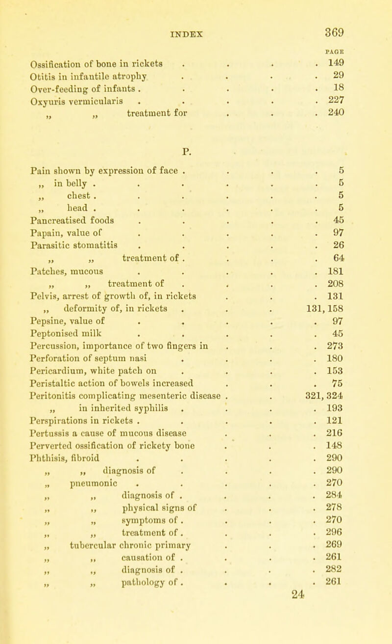 PAGE Ossification of bone in rickets .... 149 Otitis in infantile atrophy . . . .29 Over-feeding of infants. . . . .18 Oxyuris verniicularis . . . . . 227 „ treatment for . . . 240 P. Pain shown by expression of face . . . .5 „ in belly . . . . . .5 „ chest . . . . .5 „ head . . . . . .5 Pancreatised foods . . . . .45 Papain, value of . . . .97 Parasitic stomatitis . . . . .26 „ „ treatment of. . . .64 Patches, mucous ..... 181 ,, „ treatment of . . . 208 Pelvis, arrest of growth of, in rickets . . . 131 „ deformity of, in rickets . . . 131,158 Pepsine, value of . . . .97 Peptonised milk . . . . .45 Percussion, importance of two fingers in . . 273 Perforation of septum nasi .... 180 Pericardium, white patch on . . . 153 Peristaltic action of bowels increased . . .75 Peritonitis complicating mesenteric disease . . 321, 324 „ in inherited syphilis .... 193 Perspirations in rickets ..... 121 Pertussis a cause of mucous disease . . . 216 Perverted ossification of rickety bone . . . 148 Phthisis, fibroid . . . . .290 „ „ diagnosis of . . . 290 „ pneumonic ..... 270 „ „ diagnosis of . . . . 284 „ „ physical signs of . . 278 „ „ symptoms of. . . . 270 „ „ treatment of. . . . 296 „ tubercular chronic primary . . . 269 „ ,, causation of . . . . 261 „ „ diagnosis of . . . . 282 „ „ pathology of. . . . 261 24