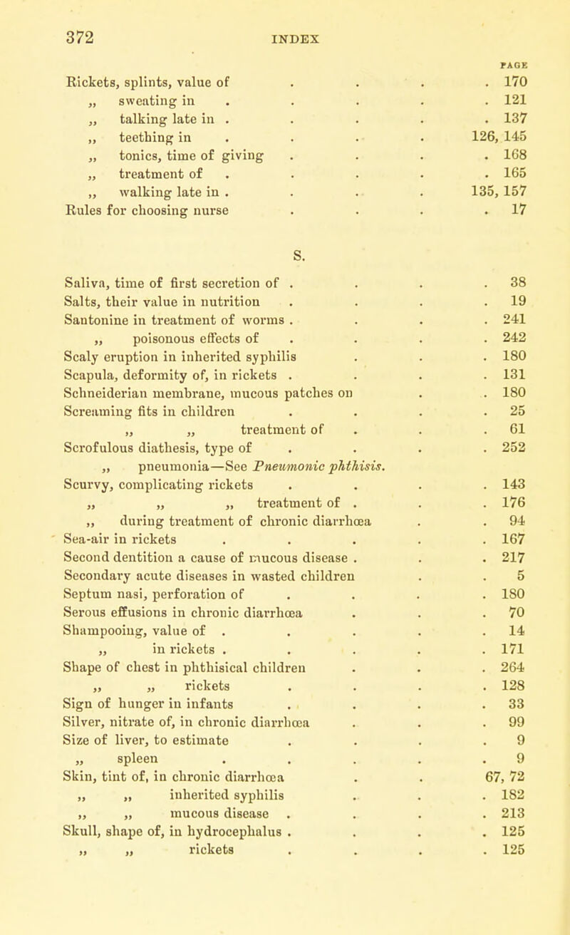 Rickets, splints, value of „ sweating in „ talking late in . ,, teething in „ tonics, time of giving „ treatment of ,, walking late in . Rules for choosing nurse . 170 . 121 . 137 126, 145 . 168 . 165 135,157 . 17 S. Saliva, time of first secretion of . . . .38 Salts, their value in nutrition . . . .19 Santonine in treatment of worms .... 241 ,, poisonous effects of . . . 242 Scaly eruption in inherited syphilis . . . 180 Scapula, deformity of, in rickets .... 131 Schneiderian membrane, mucous patches on . . 180 Screaming fits in children . . . .25 „ „ treatment of . .61 Scrofulous diathesis, type of . . . 252 ,, pneumonia—See Pneumonic phthisis. Scurvy, complicating rickets .... 143 „ „ „ treatment of . . . 176 ,, during treatment of chronic diarrhoea . . 94 Sea-air in rickets ..... 167 Second dentition a cause of mucous disease . . . 217 Secondary acute diseases in wasted children . . 5 Septum nasi, perforation of . . . ISO Serous effusions in chronic diarrhoea . . .70 Shampooing, value of . . . . .14 „ in rickets ..... 171 Shape of chest in phthisical children . . . 264 „ „ rickets .... 128 Sign of hunger in infants . . . .33 Silver, nitrate of, in chronic diarrhoea . . .99 Size of liver, to estimate . . . .9 „ spleen . . . . .9 Skin, tint of, in chronic diarrhoea . . 67, 72 „ „ inherited syphilis . . . 182 „ „ mucous disease .... 213 Skull, shape of, in hydrocephalus .... 125 „ „ rickets .... 125