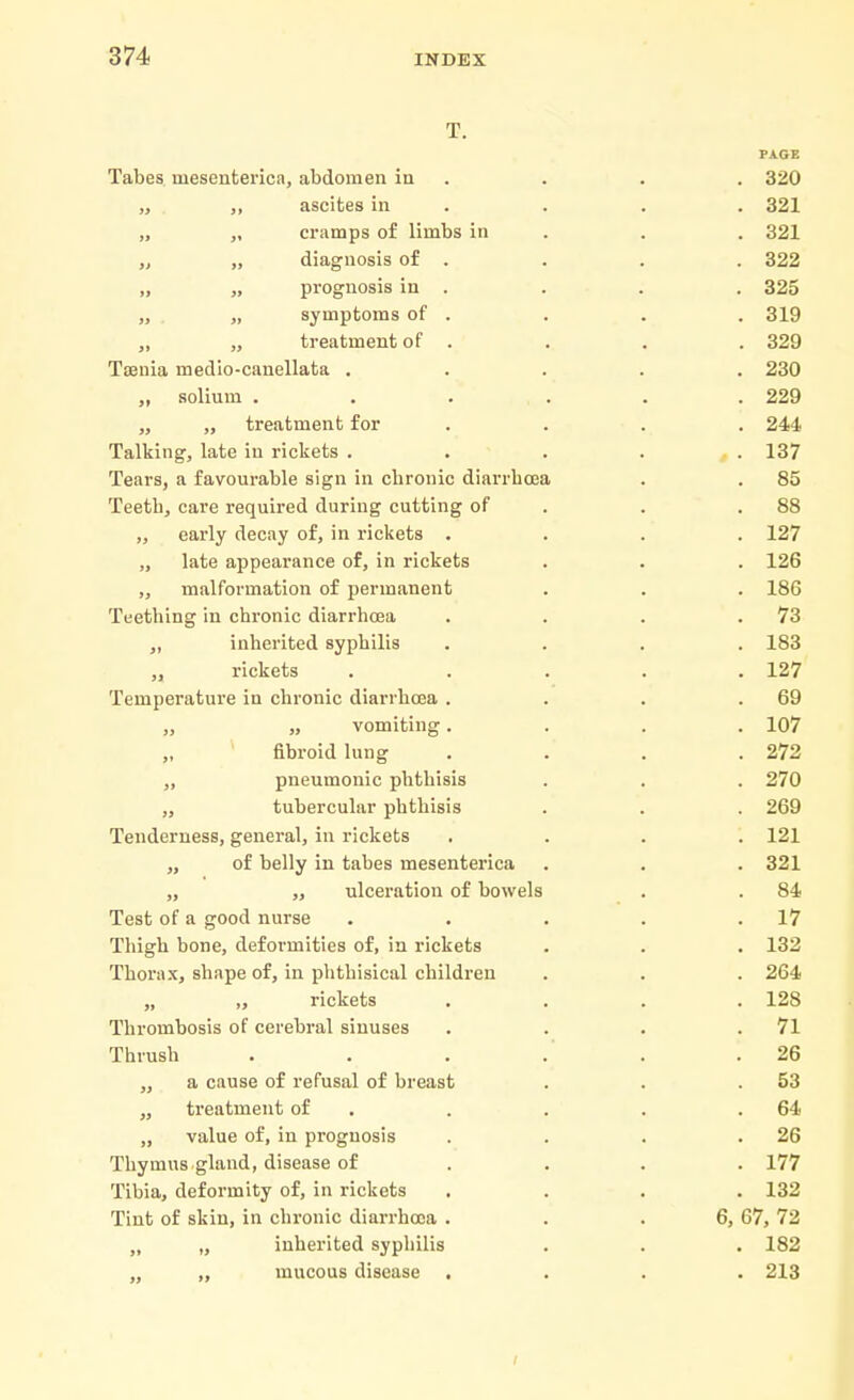 T. PAGE Tabes uiesenterica, abdomen in . . . 320 „ ,, ascites in . . . 321 „ „ cramps of limbs in . . 321 „ „ diagnosis of . . . . 322 „ „ prognosis in . . . . 325 „ „ symptoms of . . . . 319 ,, „ treatment of . . . . 329 Taenia medio-canellata ..... 230 „ solium . . ... . . 229 „ „ treatment for .... 244 Talking, late in rickets ..... 137 Tears, a favourable sign in chronic diarrhoea . . 85 Teeth, care required during cutting of . .88 „ early decay of, in rickets .... 127 „ late appearance of, in rickets . . . 126 „ malformation of permanent . . . 186 Teething in chronic diarrhoea . . . .73 „ inherited syphilis .... 183 „ rickets ..... 127 Temperature in chronic diarrhoea . . . .69 „ „ vomiting.... 107 „ fibroid lung . . . .272 ,, pneumonic phthisis . . . 270 „ tubercular phthisis . . . 269 Tenderness, general, in rickets .... 121 ,, of belly in tabes mesenterica . . . 321 „ „ ulceration of bowels . . 84 Test of a good nurse . . . . .17 Thigh bone, deformities of, in rickets . . . 132 Thorax, shape of, in phthisical children . . . 264 „ „ rickets .... 128 Thrombosis of cerebral sinuses . . . .71 Thrush . . . .' .26 „ a cause of refusal of breast . . .53 „ treatment of . . . .64 „ value of, in prognosis . . . .26 Thymus gland, disease of .... 177 Tibia, deformity of, in rickets .... 132 Tint of skin, in chronic diarrhoea . . .6, 67, 72 ,, „ inherited syphilis . . . 182 „ ,, mucous disease .... 213