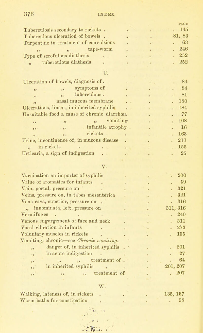 PAGE Tuberculosis secondary to rickets .... 145 Tuberculous ulceration of bowels ... 81, 83 Turpentine in treatment of convulsions . . .63 „ „ tape-worm . . . 246 Type of scrofulous diathesis .... 252 „ tuberculous diatbesis .... 252 U. Ulceration of bowels, diagnosis of. . . .84 „ „ symptoms of . . .84 „ „ tuberculous. . . .81 „ nasal mucous membrane . . . 180 Ulcerations, linear, in inberited sypbilis . . . 184 Unsuitable food a cause of cbronic diarrbcea . . 77 „ „ „ vomiting . . 108 ,, „ infantile atrophy . . 16 „ „ rickets . . . 163 Urine, incontinence of, in mucous disease . . .211 ,, in rickets ..... 155 Urticaria, a sign of indigestion . . . .25 V. Vaccination an importer of syphilis . . . 200 Value of aromatics for infants . . . .59 Vein, portal, pressure on ... 321 Veins, pressure on, in tabes mesenterica . . . 321 Vena cava, superior, pressure on . . . . 316 ,, innominata, left, pressure on . . 311, 316 Vermifuges ...... 240 Venous engorgement of face and neck . . . 311 Vocal vibration in infants .... 273 Voluntary muscles in rickets .... 155 Vomiting, chronic—see Chronic vomiting. ,, danger of, in inherited syphilis . ■ . . 201 ,, in acute indigestion . . . .27 „ „ treatment of . . .64 ,, in inherited syphilis . . . 201, 207 ,, „ treatment of . . 207 W. Walking, lateness of, in rickets . . . 135, 157 Warm baths for constipation . . . .58 . ■ -