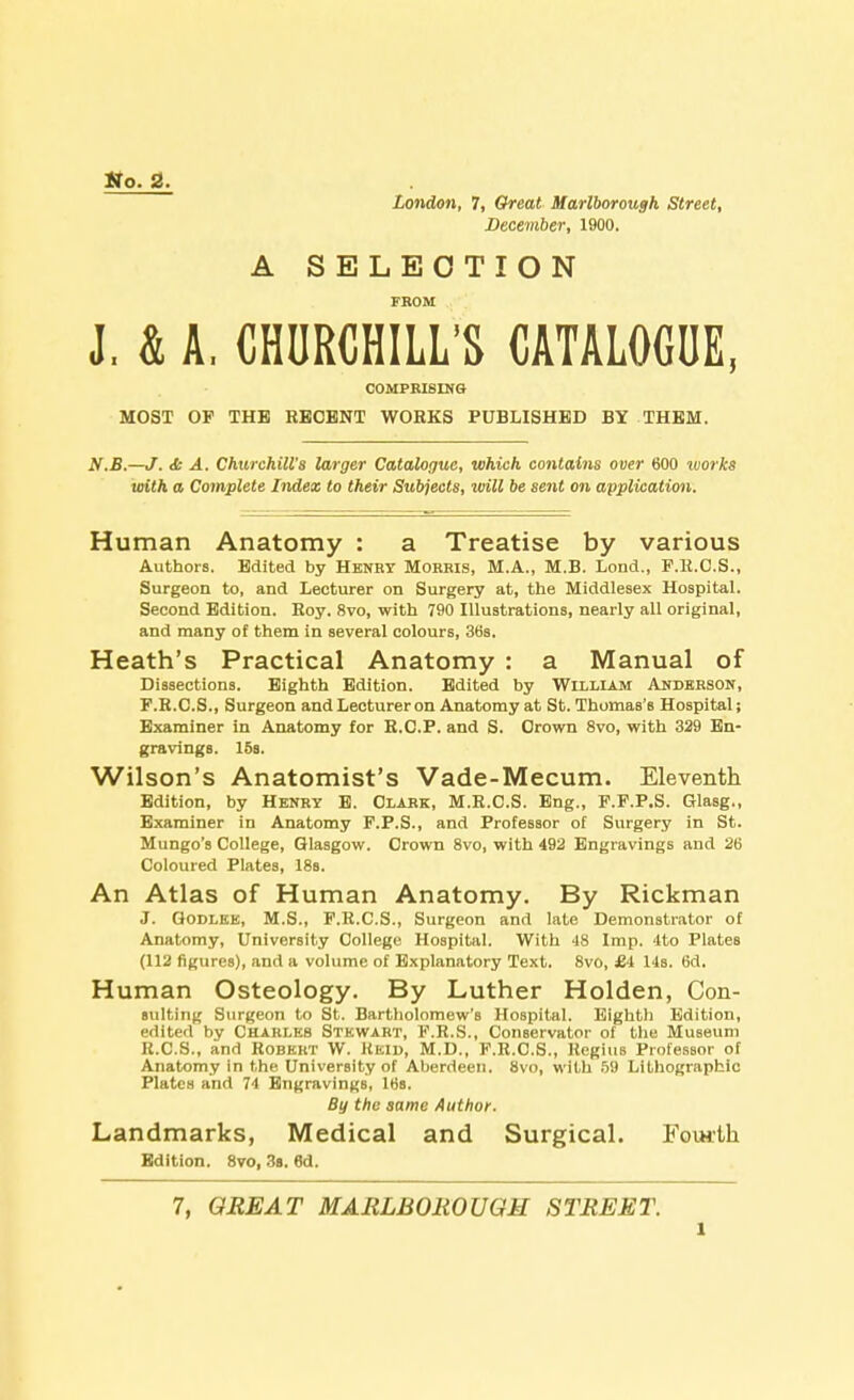 tto. 2. London, 7, Great Marlborough Street, December, 1900. A SELECTION FROM J. & A, CHURCHILL'S CATALOGUE, COMPRISING MOST OP THE RECENT WORKS PUBLISHED BY THEM. N.B.—J. <t A. Churchill's larger Catalogue, which contains over 600 ivorks with a Complete Index to their Subjects, will be sent on application. Human Anatomy : a Treatise by various Authors. Edited by Henby Morris, M.A., M.B. Lond., P.R.C.S., Surgeon to, and Lecturer on Surgery at, the Middlesex Hospital. Second Edition. Roy. 8vo, with 790 Illustrations, nearly all original, and many of them in several colours, 36s. Heath's Practical Anatomy : a Manual of Dissections. Eighth Edition. Edited by William Anderson, F.R.C.S., Surgeon and Lecturer on Anatomy at St. Thomas's Hospital; Examiner in Anatomy for R.C.P. and S. Crown 8vo, with 329 En- gravings. 15s. Wilson's Anatomist's Vade-Mecum. Eleventh Edition, by Henry E. Clark, M.R.C.S. Eng., F.F.P.S. Glasg., Examiner in Anatomy P.P.S., and Professor of Surgery in St. Mungo's College, Glasgow. Crown 8vo, with 492 Engravings and 26 Coloured Plates, 18s. An Atlas of Human Anatomy. By Rickman J. Godlee, M.S., P.R.C.S., Surgeon and late Demonstrator of Anatomy, University College Hospital. With 48 Imp. 4to Plates (112 figures), and a volume of Explanatory Text. 8vo, £4 14s. 6d. Human Osteology. By Luther Holden, Con- suiting Surgeon to St. Bartholomew's Hospital. Eighth Edition, edited by Charles Stewart, F.R.S., Conservator of the Museum R.C.S., and Robert W. Keid, M.D., F.R.C.S., Regius Professor of Anatomy in the University of Aberdeen. 8vo, with 59 Lithographic Plates and 74 Engravings, 16s. By the same Author. Landmarks, Medical and Surgical. Fourth Edition. 8vo, 3s. 6d. 7, GREAT MARLBOROUGH STREET. l