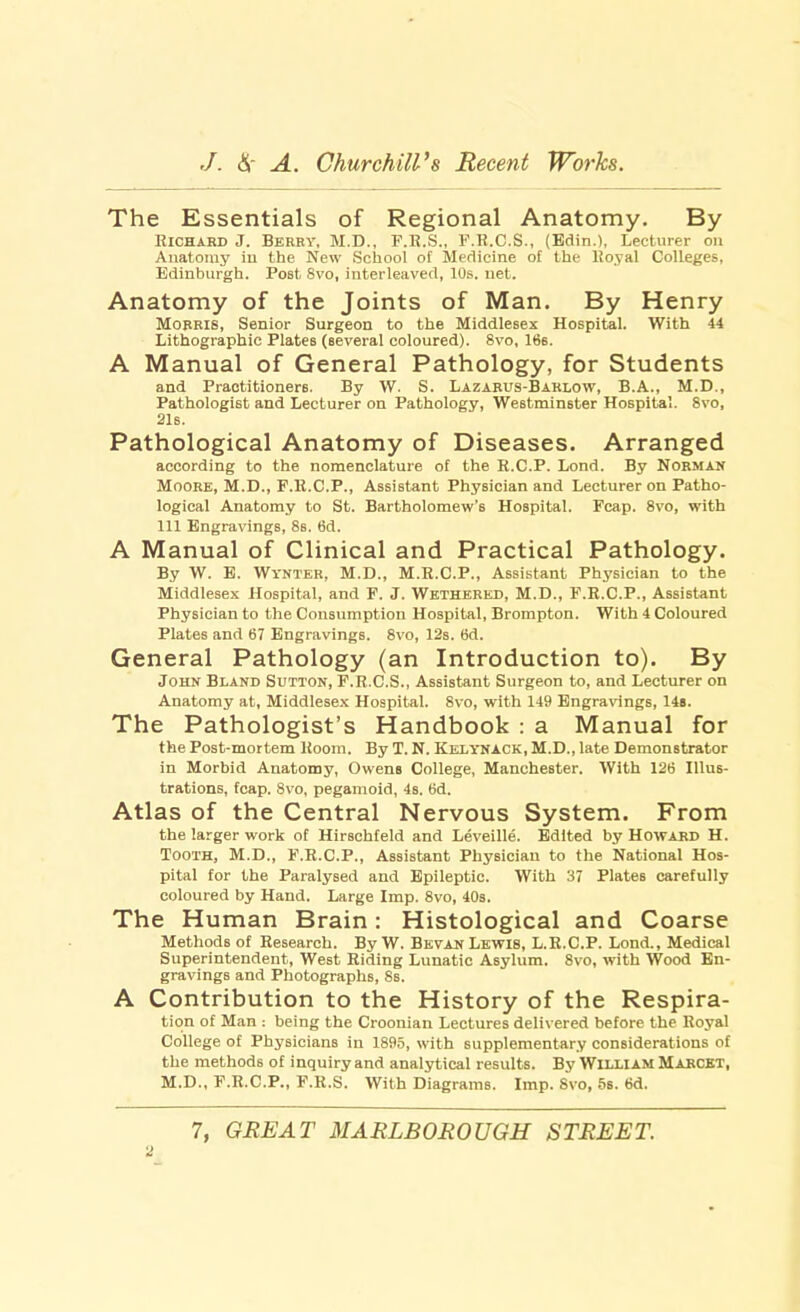 The Essentials of Regional Anatomy. By Richard J. Berry, M.D., F.R.S., F.R.C.S., (Edin.), Lecturer on Anatomy in the New School of Medicine of the Royal Colleges, Edinburgh. Post 8vo, interleaved, 10s. net. Anatomy of the Joints of Man. By Henry Morris, Senior Surgeon to the Middlesex Hospital. With 44 Lithographic Plates (several coloured). 8vo, 166. A Manual of General Pathology, for Students and Practitioners. By W. S. Lazarus-Barlow, B.A., M.D., Pathologist and Lecturer on Pathology, Westminster Hospital. 8vo, 21s. Pathological Anatomy of Diseases. Arranged according to the nomenclature of the R.C.P. Lond. By Norman Moore, M.D., F.R.C.P., Assistant Physician and Lecturer on Patho- logical Anatomy to St. Bartholomew's Hospital. Fcap. 8vo, with 111 Engravings, 8s. 6d. A Manual of Clinical and Practical Pathology. By W. E. Wi'NTER, M.D., M.R.C.P., Assistant Physician to the Middlesex Hospital, and F. J. Wethered, M.D., F.R.C.P., Assistant Physician to the Consumption Hospital, Brompton. With 4 Coloured Plates and 67 Engravings. 8vo, 12s. 6d. General Pathology (an Introduction to). By John Bland Sutton, F.R.C.S., Assistant Surgeon to, and Lecturer on Anatomy at, Middlesex Hospital. 8vo, with 149 Engravings, 14s. The Pathologist's Handbook : a Manual for the Post-mortem Room. By T. N. Kelynack, M.D., late Demonstrator in Morbid Anatomy, Owens College, Manchester. With 126 Illus- trations, fcap. 8vo, pegamoid, 4s. 6d. Atlas of the Central Nervous System. From the larger work of Hirschfeld and Leveille. Edited by Howard H. Tooth, M.D., F.R.C.P., Assistant Physician to the National Hos- pital for the Paralysed and Epileptic. With 37 Plate6 carefully coloured by Hand. Large Imp. 8vo, 40s. The Human Brain: Histological and Coarse Methods of Research. By W. Bevan Lewis, L.R.C.P. Lond., Medical Superintendent, West Riding Lunatic Asylum. 8vo, with Wood En- gravings and Photographs, 8s. A Contribution to the History of the Respira- tion of Man : being the Croonian Lectures delivered before the Royal College of Physicians in 1895, with supplementary considerations of the methods of inquiry and analytical results. By WILLIAM Marcet, M.D., F.R.C.P., F.R.S. With Diagrams. Imp. Svo, 5s. 6d. 7, GREAT MARLBOROUGH STREET.
