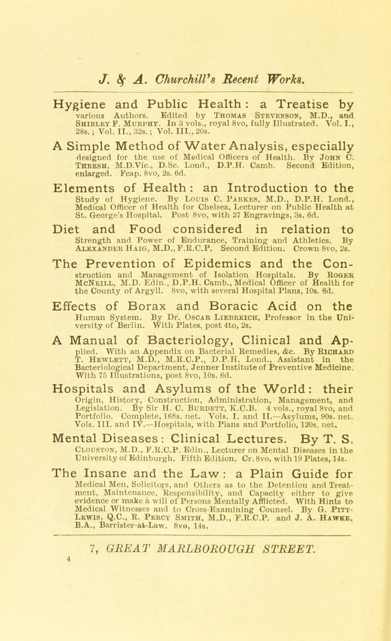 Hygiene and Public Health: a Treatise by various Authors. Edited by Thomas Stevenson, M.D., and Shirley F. Murphy. In 3 vols., royal 8vo, fully Illustrated. Vol.1., 28s.; Vol. II., 32s.; Vol. III., 20s. A Simple Method of Water Analysis, especially designed for the use of Medical Officers of Health. By John C. Thresh, M.D.Vic., D.Sc. Lond., D.P.H. Camb. Second Edition, enlarged. Fcap. Svo, 2s. 6d. Elements of Health : an Introduction to the Study of Hygiene. By Louis C. Parkks, M.D., D.P.H. Lond., Medical Officer of Health for Chelsea, Lecturer on Public Health at St. George's Hospital. Post 8vo, with 27 Engravings, 3s. 6d. Diet and Food considered in relation to Strength and Power of Endurance, Training and Athletics. By Alexander Haig, M.D..F.E.CP. Second Edition. Crown Svo, 2s. The Prevention of Epidemics and the Con- struction and Management of Isolation Hospitals. By RoeER McNeill, M.D. Edin., D.P.H. Camb., Medical Officer of Health for the County of Argyll. 8vo, with several Hospital Plans, 10s. 6d. Effects of Borax and Boracic Acid on the Human System. By Dr. Oscar Liebreich, Professor in the Uni- versity of Berlin. With Plates, post 4to, 2s. A Manual of Bacteriology, Clinical and Ap- plied. With an Appendix on Bacterial Remedies, &c. By Richard T. Hewlett, M.D., M.R.C.P., D.P.H. Lond., Assistant in the Bacteriological Department, Jenner Institute of Preventive Medicine. With 75 Illustrations, post 8vo, 10s. 6d. Hospitals and Asylums of the World: their Origin, History, Construction, Administration, Management, and Legislation. By Sir H. C Burdett, K.CB. 4 vols., royal Svo, and Portfolio. Complete, 168s. net. Vols. I. and II.—Asylums, 90s. uet. Vols. III. and IV.—Hospitals, with Plans and Portfolio, 120s. net. Mental Diseases: Clinical Lectures. By T. S. Clouston, M.D., F.R.C.P. Edin., Lecturer on Mental Diseases in the University of Edinburgh. Fifth Edition. Cr. 8vo, with 10 Plates, 14s. The Insane and the Law : a Plain Guide for Medical Men, Solicitors, and Others as to the Detention and Treat- ment, Maintenance, Responsibility, and Capacity either to give evidence or make ii will of Persons Mentally Afflicted. With Hints to Medical Witnesses and to Cross-Examining Counsel. By G. Pitt- Lewis, Q.C., R. Percy Smith, M.D., F.R.C.P. and J. A. Hawkk, B.A., Barrister-at-Law. 8vo, 14s. 7, GREAT MARLBOROUGH STREET.