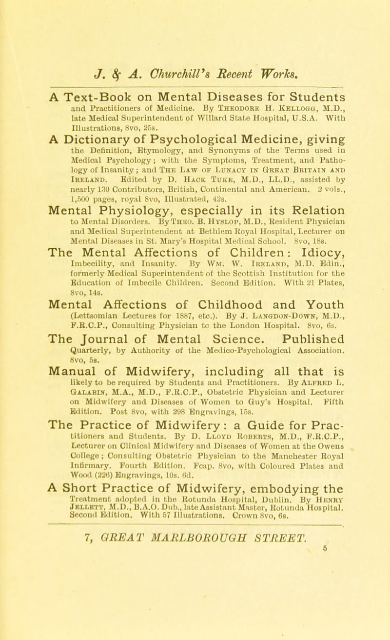 A Text-Book on Mental Diseases for Students and Practitioners of Medicine. By Theodore H. Kellogg, M.D., late Medical Superintendent of Willard State Hospital, U.S.A. With Illustrations, 8vo, 25s. A Dictionary of Psychological Medicine, giving the Definition, Etymology, and Synonyms of the Terms used in Medical Psychology; with the Symptoms, Treatment, and Patho- logy of Insanity; and The Law of Lunacy in Great Britain and Ireland. Edited by D. Hack Tuke, M.D., LL.D., assisted by nearly 130 Contributors, British, Continental and American, 2 vols., 1,500 pages, royal 8vo, Illustrated, 42s. Mental Physiology, especially in its Relation to Mental Disorders. ByTHEO. B. Hyslop, M.D., Resident Physician and Medical Superintendent at Bethlem Royal Hospital, Lecturer on Mental Diseases in St. Mary's Hospital Medical School. 8vo, 18s. The Mental Affections of Children: Idiocy, Imbecility, and Insanity. By Wm. W. Ireland, M.D. Edin., formerly Medical Superintendent of the Scottish Institution for the Education of Imbecile Children. Second Edition. With 21 Plates, 8vo, 14s. Mental Affections of Childhood and Youth (Lettsomian Lectures for 1887, etc.). By J. Langdon-Down, M.D., P.K.C.P., Consulting Physician to the London Hospital. 8vo, 6s. The Journal of Mental Science. Published Quarterly, by Authority of the Medico-Psychological Association. 8vo, 5b. Manual of Midwifery, including all that is likely to be required by Students and Practitioners. By Alfred L. Galabin, M.A., M.D., F.B.C.P., Obstetric Physician and Lecturer on Midwifery and Diseases of Women to Guy's Hospital. Fifth Edition. Post 8vo, with 298 Engravings, 15s. The Practice of Midwifery: a Guide for Prac- titioners and Students. By D. Lloyd Roberts, M.D., F.R.C.P., Lecturer on Clinical Midwifery and Diseases of Women at the Owens College ; Consulting Obstetric Physician to the Manchester Royal Infirmary. Fourth Edition. Fcap. 8vo, with Coloured Plates and Wood (226) Engravings, 10s. Od. A Short Practice of Midwifery, embodying the Treatment adopted in the Rotunda Hospital, Dublin. By Henry Jkllktt, M.D., B.A.O. Dub., late Assistant Master, Rotunda Hospital. Second Edition. With 57 Illustrations. Crown 8vo, 6s. 7, GREAT MARLBOROUGH STREET.