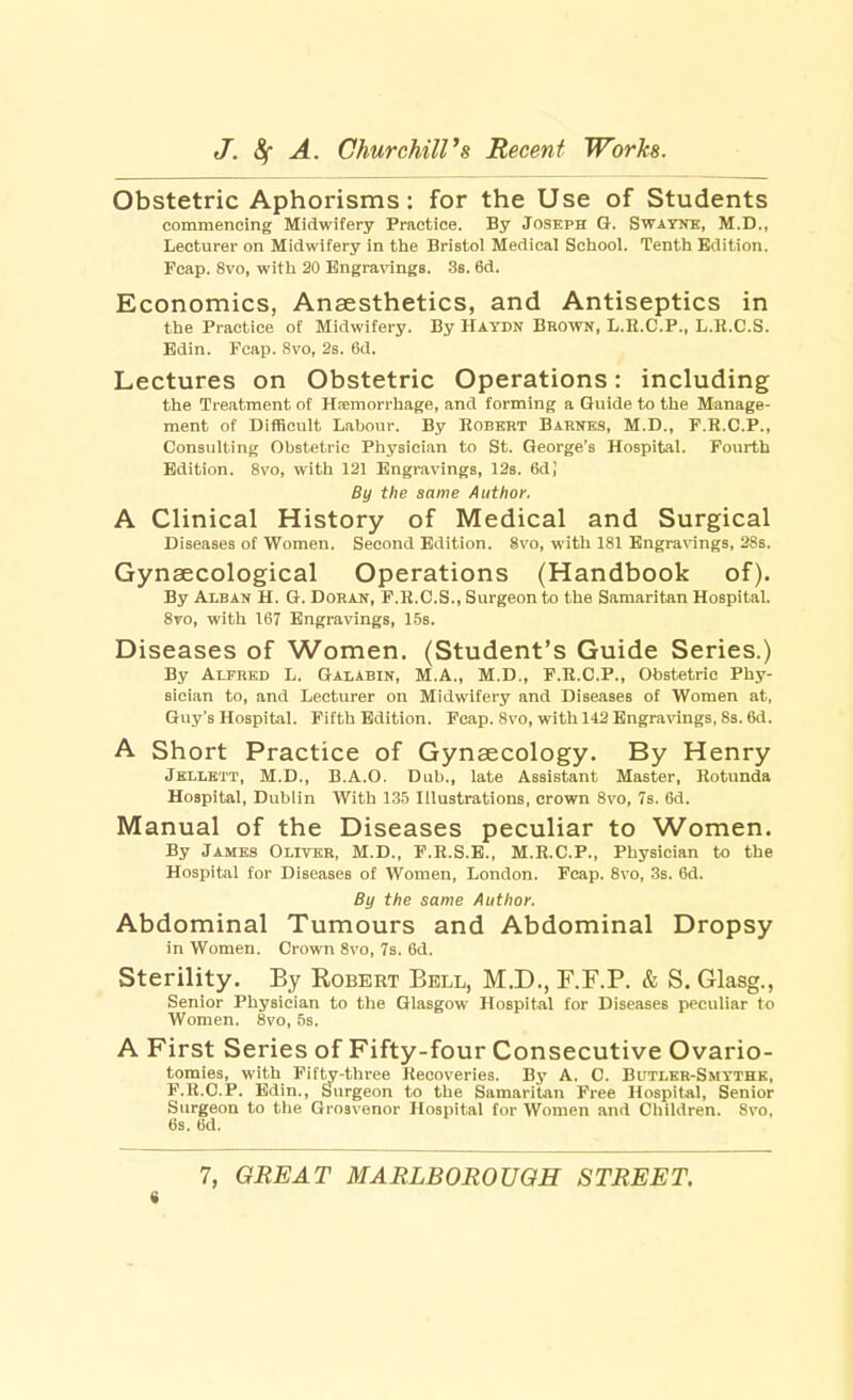 Obstetric Aphorisms: for the Use of Students commencing Midwifery Practice. By Joseph G. Swayne, M.D., Lecturer on Midwifery in the Bristol Medical School. Tenth Edition. Fcap. 8vo, with 20 Engravings. 3s. 6d. Economics, Anaesthetics, and Antiseptics in the Practice of Midwifery. By Haydn Brown, L.R.C.P., L.R.C.S. Edin. Fcap. 8vo, 2s. 6d. Lectures on Obstetric Operations: including the Treatment of Hemorrhage, and forming a Guide to the Manage- ment of Difficult Labour. By Robert Barnes, M.D., F.R.C.P., Consulting Obstetric Physician to St. George's Hospital. Fourth Edition. 8vo, with 121 Engravings, 12s. 6dJ By the same Author. A Clinical History of Medical and Surgical Diseases of Women. Second Edition. 8vo, with 181 Engravings, 28s. Gynaecological Operations (Handbook of). By Alban H. G. Doran, F.R.C.S., Surgeon to the Samaritan Hospital. 8vo, with 167 Engravings, 15s. Diseases of Women. (Student's Guide Series.) By Alfred L. Galabin, M.A., M.D., F.R.C.P., Obstetric Phy- sician to, and Lecturer on Midwifery and Diseases of Women at, Guy's Hospital. Fifth Edition. Fcap. 8vo, with 142 Engravings, 8s. 6d. A Short Practice of Gynaecology. By Henry Jellett, M.D., B.A.O. Dub., late Assistant Master, Rotunda Hospital, Dublin With 135 Illustrations, crown 8vo, 7s. 6d. Manual of the Diseases peculiar to Women. By James Oliver, M.D., F.R.S.E., M.R.C.P., Physician to the Hospital for Diseases of Women, London. Fcap. 8vo, 3s. 6d. By the same Author. Abd ominal Tumours and Abdominal Dropsy in Women. Crown 8vo, 7s. 6d. Sterility. By Robert Bell, M.D., F.F.P. & S. Glasg., Senior Physician to the Glasgow Hospital for Diseases peculiar to Women. 8vo, 5s. A First Series of Fifty-four Consecutive Ovario- tomies, with Fifty-three Recoveries. By A. C. Butler-Smythe, F.R.CP. Edin., Surgeon to the Samaritan Free Hospital, Senior Surgeon to the Grosvenor Hospital for Women and Children. 8vo, 6s. 6d. 7, GREAT MARLBOROUGH STREET. e