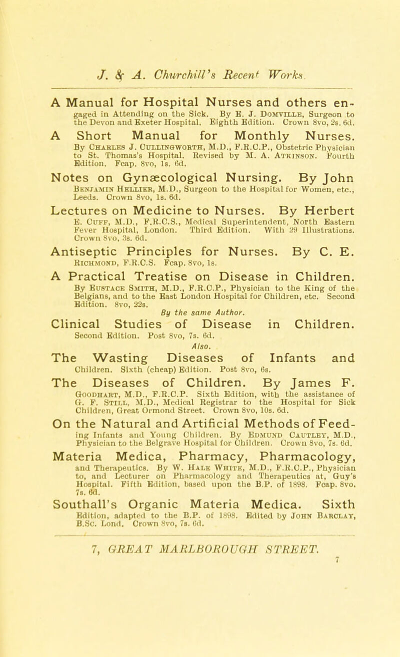 A Manual for Hospital Nurses and others en- gaged in Attending on the Sick. By B. J. Domville, Surgeon to the Devon and Exeter Hospital. Eighth Edition. Crown 8vo, 2s. tid. A Short Manual for Monthly Nurses. By Charles J. Cullingworth, M.D., F.R.C.P., Obstetric Physician to St. Thomas's Hospital. Revised by M. A. Atkinson. Fourth Edition. Fcap. 8vo, Is. 6d. Notes on Gynaecological Nursing. By John Benjamin Hellier, M.D., Surgeon to the Hospital for Women, etc., Leeds. Crown 8vo, Is. 6d. Lectures on Medicine to Nurses. By Herbert E. Cuff, M.D., P.R.C.S., Medical Superintendent, North Eastern Fever Hospital, London. Third Edition. With 29 Illustrations. Crown 8vo, .'is. 6d. Antiseptic Principles for Nurses. By C. E. Richmond, P.R.CS. Fcap. 8vo, Is. A Practical Treatise on Disease in Children. By Eustace Smith, M.D., F.R.C.P., Physician to the King of the Belgians, and to the East London Hospital for Children, etc. Second Edition. 8vo, 22s. By the same Author. Clinical Studies of Disease in Children. Second Edition. Post 8vo, 7s. 6d. Also. The Wasting Diseases of Infants and Children. Sixth (cheap) Edition. Post 8vo, 6s. The Diseases of Children. By James F. Goodhart, M.D., F.R.C.P. Sixth Edition, with the assistance of 'I. P. Still, M.D., Medical Registrar to the Hospital for Sick Children, Great Ormond Street. Crown 8vo, 10s. 6d. On the Natural and Artificial Methods of Feed- ing Infants and Young Children. By Edmund Cautley, M.D., Physician to the Belgrave Hospital for Children. Crown Svo, 7s. (id. Materia Medica, Pharmacy, Pharmacology, and Therapeutics. By W. Hale White, M.D., F.R.C.P., Physician to, and Lecturer on Pharmacology and Therapeutics at, Guy's Hospital. Fifth Edition, based upon the B.P. of 1898. Fcap. Svo, 7s. 8d. Southall's Organic Materia Medica. Sixth Edition, adapted to the B.P. of 1808. Edited by John Barclay, B.Sc. Lond. Crown Svo, 7a. 6d. 7, GREAT MARLBOROUGH STREET.