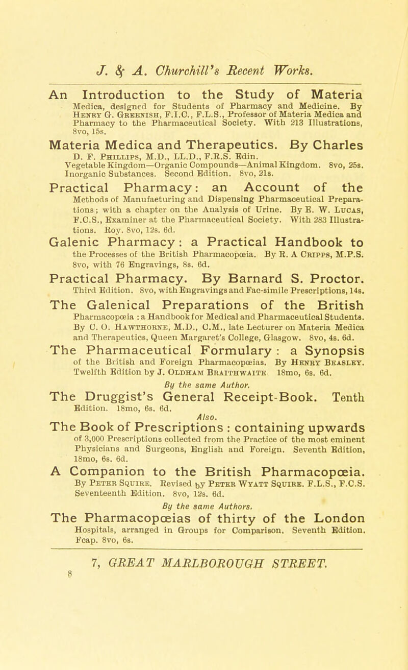An Introduction to the Study of Materia Medica, designed for Students of Pharmacy and Medicine. By Henry G. Greenish, F.I.O., F.L.S., Professor of Materia Medica and Pharmacy to the Pharmaceutical Society. With 213 Illustrations, 8vo, 15s. Materia Medica and Therapeutics. By Charles D. F. Phillips, M.D., LL.D., F.K.S. Bdin. Vegetable Kingdom—Organic Compounds—Animal Kingdom. 8vo, 25s. Inorganic Substances. Second Edition. 8vo, 21s. Practical Pharmacy: an Account of the Methods of Manufacturing and Dispensing Pharmaceutical Prepara- tions ; with a chapter on the Analysis of Urine. By B. W. Lucas, F.O.S., Examiner at the Pharmaceutical Society. With 283 Illustra- tions. Roy. 8vo, 12s. 6d. Galenic Pharmacy : a Practical Handbook to the Processes of the British Pharmacopoeia. By K. A Cripps, M.P.S. 8vo, with 76 Engravings, 8s. 6d. Practical Pharmacy. By Barnard S. Proctor. Third Edition. 8vo, with Engravings and Fac-simile Prescriptions, 14s. The Galenical Preparations of the British Pharmacopoeia : a Handbook for Medical and Pharmaceutical Students. By 0. O. Hawthorne, M.D., CM., late Lecturer on Materia Medica and Therapeutics, Queen Margaret's College, Glasgow. 8vo, 4s. 6d. The Pharmaceutical Formulary : a Synopsis of the British and Foreign Pharmacopoeias. By Henry Beasley. Twelfth Edition by J. Oldham Braithwaite 18mo, 6s. 6d. By the same Author. The Druggist's General Receipt-Book. Tenth Edition. 18mo, 6s. 6d. Also. The Book of Prescriptions : containing upwards of 3,000 Prescriptions collected from the Practice of the most eminent Physicians and Surgeons, English and Foreign. Seventh Edition, 18mo, 6s. 6d. A Companion to the British Pharmacopoeia. By Peter Squire. Revised by Peter Wyatt Squire. F.L.S., F.C.S. Seventeenth Edition. 8vo, 12s. 6d. By the same Authors. The Pharmacopoeias of thirty of the London Hospitals, arranged in Groups for Comparison. Seventh Edition. Fcap. 8vo, 6s. 7, GREAT MARLBOROUGH STREET. 9