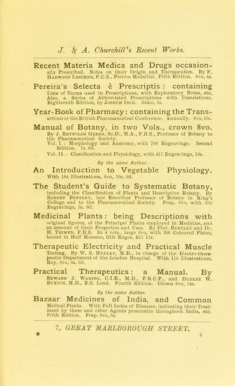 Recent Materia Medica and Drugs occasion- ally Prescribed. Notes on their Origin and Therapeutics. By F. Harwood Lescheb, F.C.S., Pereira Medallist. Fifth Edition. 8vo, 4s. Pereira's Selecta e Prescriptis : containing Lists of Terms used in Prescriptions, with Explanatory Notes, etc. Also, a Series of Abbreviated Prescriptions with Translations. Eighteenth Edition, by Joseph Inck. 24mo, 5s. Year-Book of Pharmacy: containing the Trans- actions of the British Pharmaceutical Conference. Annually. 8vo, 10s. Manual of Botany, in two Vols., crown 8vo. By J. Reynolds Green, Sc.D., M.A., F.E.S., Professor of Botany to the Pharmaceutical Society. Vol. I.: Morphology and Anatomy, with 788 Engravings. Second Edition. 7s. 6d. Vol. II.: Classification and Physiology, with 417 Engravings, 10s. By the same Author. An Introduction to Vegetable Physiology. With 184 Illustrations, 8vo, 10s. 6d. The Student's Guide to Systematic Botany, including the Classification of Plants and Descriptive Botany. By Robert Bentley, late Emeritus Professor of Botany in King s College and to the Pharmaceutical Society. Fcap. 8vo, with 350 Engravings, 3s. 6d. Medicinal Plants: being Descriptions with original figures, of the Principal Plants employed in Medicine, and an account of their Properties and Uses. By Prof. Bentley and Dr. H. Trimen, F.R.S. In 4 vols., large 8vo, with 306 Coloured Plates, bound in Half Morocco, Gilt Edges, £11 lis. Therapeutic Electricity and Practical Muscle Testing. By W. S. Hedley, M.D., in charge of the Electro-thera- peutic Department of the London Hospital. With 110 Illmtrations. Roy. 8vo, 8s. Od. Practical Therapeutics: a Manual. By Edward J. Waring, C.I.E., M.D., F.R.C.P., and Dudley W. Buxton, M.D., B.S. Lond. Fourth Edition. Crown 8vo, 14s. By the same Author. Bazaar Medicines of India, and Common Medical Plants. Wil li Full Index of Diseases, indicating their Treat- ment by these and other AgontB procurable throughout India, etc. Fifth Edition. Fcap. 8vo, fis. 7, GREAT MARLBOROUGH STREET.