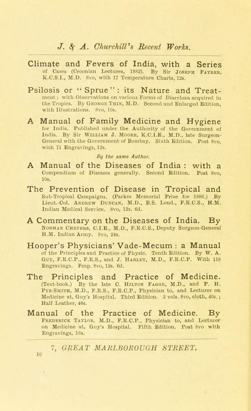 Climate and Fevers of India, with a Series of Cases (Croonian Lectures, 1882). By Sir Joseph Fayrer, K.C.S.I., M.D. 8vo, with 17 Temperature Charts, 12s. Psilosis or Sprue: its Nature and Treat- ment ; with Observations on various Forms of Diarrhoea acquired in the Tropics. By George Thin, M.D. Second and Enlarged Edition, with Illustrations. 8vo, 10s. A Manual of Family Medicine and Hygiene for India. Published under the Authority of the Government of India. By Sir William J. Moore, K.C.I.E., M.D., late Surgeon- General with the Government of Bombay. Sixth Edition. Post 8vo, with 71 Engravings, 12s. By the same Author. A Manual of the Diseases of India : with a Compendium of Diseases generally. Second Edition. Post 8vo, 10s. The Prevention of Disease in Tropical and Sub-Tropical Campaigns. (Parkes Memorial Prize for 1886.) By Lieut.-Col. Andrew Duncan, M.D., B.S. Bond., F.E.C.S., H.M. Indian Medical Service. 8vo, 12s. 6d. A Commentary on the Diseases of India. By Norman Chevers, C.I.E., M.D., F.R.C.S., Deputy Surgeon-General H.M. Indian Army. 8vo, 24s. Hooper's Physicians' Vade-Mecum : a Manual of the Principles and Practice of Physic. Tenth Edition. By W. A. Guy, F.E.C.P., F.K.S., and J. Hahley, M.D., F.R.C.P. With 118 Engravings. Fcap. 8vo, 12s. 6d. The Principles and Practice of Medicine. (Text-book.) By the late C. Hilton Fagge, M.D., and P. H. Pye-Smith, M.D., F.R.S., F.R.C.P., Physician to, and Lecturer on Medicine at, Guy's Hospital. Third Edition. 2 vols. 8vo, cloth, 40s.; Half Leather, 46s. Manual of the Practice of Medicine. By Frederick Taylor, M.D., F.R.C.P., Physician to, and Lecturer on Medicine at, Guy's Hospital. Fifth Edition. Post Svo with Engravings, 16s. 7, GREAT MARLBOROUGH STREET,