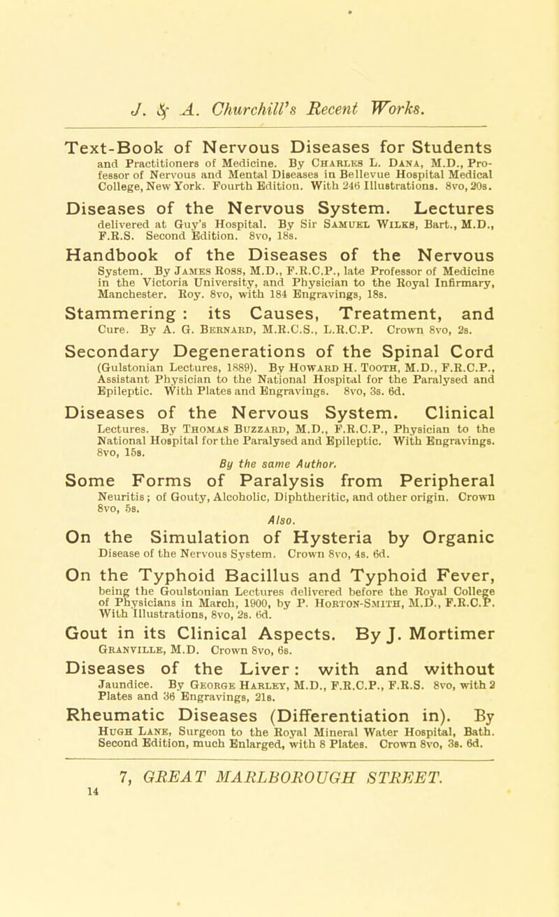 Text-Book of Nervous Diseases for Students and Practitioners of Medicine. By Charles L. Dana, M.D., Pro- fessor of Nervous and Mental Diseases inBellevue Hospital Medical College, New York. Fourth Edition. With 246 Illustrations. 8vo,20s. Diseases of the Nervous System. Lectures delivered at Guy's Hospital. By Sir Samuel Wilks, Bart., M.D., F.R.S. Second Edition. 8vo, 18s. Handbook of the Diseases of the Nervous System. By James Ross, M.D., F.R.C.P., late Professor of Medicine in the Victoria University, and Physician to the Royal Infirmary, Manchester. Roy. 8vo, with 184 Engravings, 18s. Stammering : its Causes, Treatment, and Cure. By A. G. Bernard, M.R.C.S., L.R.C.P. Crown 8vo, 2s. Secondary Degenerations of the Spinal Cord (Gulstonian Lectures, 1889). By Howard H. Tooth, M.D., F.R.C.P., Assistant Physician to the National Hospital for the Paralysed and Epileptic. With Plates and Engravings. 8vo, 3s. 6d. Diseases of the Nervous System. Clinical Lectures. By Thomas Buzzard, M.D., F.R.C.P., Physician to the National Hospital for the Paralysed and Epileptic. With Engravings. 8vo, 15s. By the same Author. Some Forms of Paralysis from Peripheral Neuritis; of Gouty, Alcoholic, Diphtheritic, and other origin. Crown 8vo, 5s. Also. On the Simulation of Hysteria by Organic Disease of the Nervous System. Crown 8vo, 4s. 6d. On the Typhoid Bacillus and Typhoid Fever, being the Goulstonian Lectures delivered before the Royal College of Physicians in March, 1900, by P. Horton-Smith, M.D., F.R.C.P. With Illustrations, 8vo, 2s. 6d. Gout in its Clinical Aspects. By J. Mortimer Granville, M.D. Crown 8vo, 6s. Diseases of the Liver: with and without Jaundice. By George Harley, M.D., F.R.C.P., F.R.S. 8vo, with 2 Plates and 36 Engravings, 21b. Rheumatic Diseases (Differentiation in). By Hugh Lane, Surgeon to the Royal Mineral Water Hospital, Bath. Second Edition, much Enlarged, with 8 Plates. Crown 8vo, 3s. 6d. 7, GREAT MARLBOROUGH STREET.