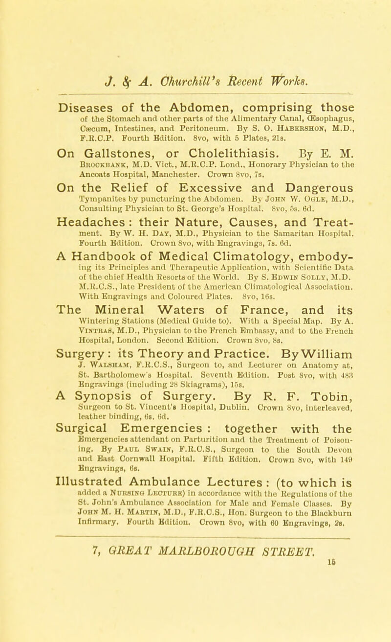 Diseases of the Abdomen, comprising those of the Stomach and other parts of the Alimentary Canal, (Esophagus, Csecum, Intestines, and Peritoneum. By S. O. Habeeshon, M.D., P.K.C.P. Fourth Edition. 8vo, with 5 Plates, 21s. On Gallstones, or Cholelithiasis. By E. M. BnocKBANK, M.D. Vict., M.R.C.P. Lond., Honorary Physician to the Ancoats Hospital, Manchester. Crown 8vo, 7s. On the Relief of Excessive and Dangerous Tympanites by puncturing the Abdomen. By John W. Ogle, M.D., Consulting Physician to St. George's Hospital. 8vo, 5s. 6d. Headaches : their Nature, Causes, and Treat- ment. By W. H. Day, M.D., Physician to the Samaritan Hospital. Fourth Edition. Crown 8vo, with Engravings, 7s. 6d. A Handbook of Medical Climatology, embody- ing its Principles and Therapeutic Application, with Scientific Data of the chief Health Resorts of the World. By S. Edwin Solly, M.D. M.K.C.S., late President of the American Climatological Association. With Engravings and Coloured Plates. 8vo, 16s. The Mineral Waters of France, and its Wintering Stations (Medical Guide to). With a Special Map. By A. Vintras, M.D., Physician to the French Embassy, and to the French Hospital, London. Second Edition. Crown 8vo, 8s. Surgery : its Theory and Practice. By William J. Walsham, F.R.C.S., Surgeon to, and Lecturer on Anatomy at, St. Bartholomew's Hospital. Seventh Edition. Post Svo, with 483 Engravings (including 28 Skiagrams), 15s. A Synopsis of Surgery. By R. F. Tobin, Surgeon to St. Vincent's Hospital, Dublin. Crown 8vo, interleaved, leather binding, 6s. 6d. Surgical Emergencies : together with the Emergencies attendant on Parturition and the Treatment of Poison- ing. By Paul Swain, F.R.C.S., Surgeon to the South Devon and East Cornwall Hospital. Fifth Edition. Crown 8vo, with 149 Engravings, (is. Illustrated Ambulance Lectures : (to which is added a Nursing Lkcturk) In accordance with the Regulations of the St. John's Ambulance Association for Male and Female Classes. By John M. H. Maktin, M.D., F.H.C.S., Hon. Surgeon to the Blackburn Infirmary. Fourth Edition. Crown 8vo, with 60 Engravings, 2s. 7, GREAT MARLBOROUGH STREET. 16