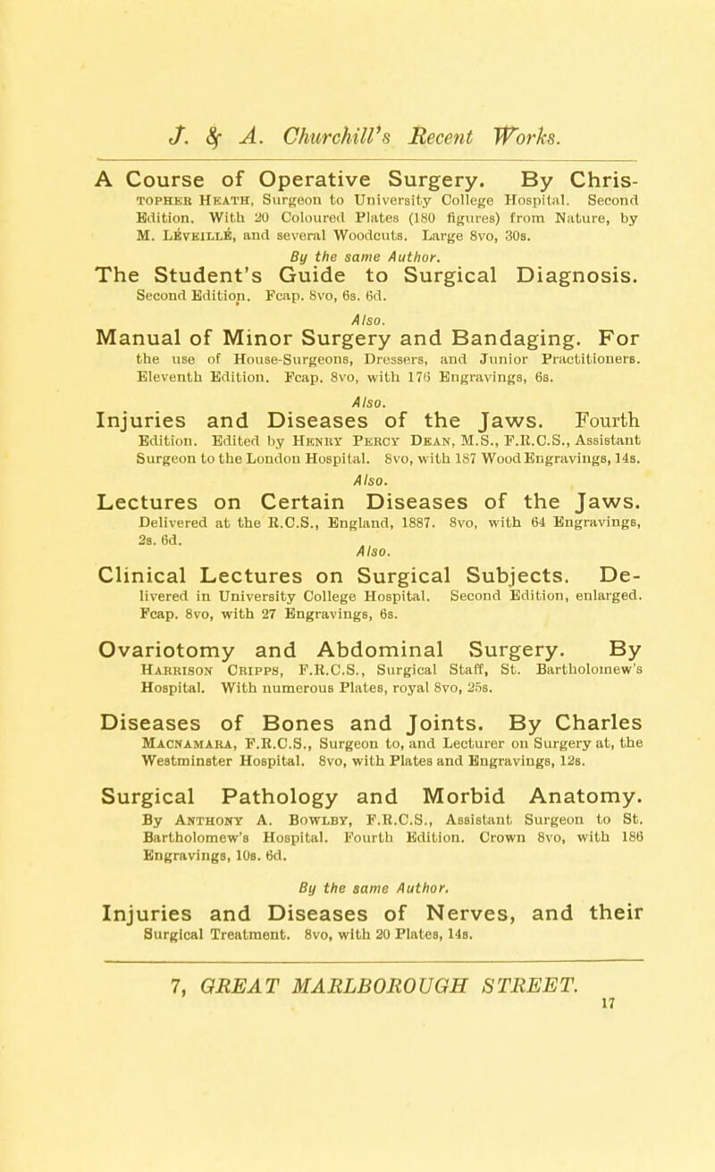 A Course of Operative Surgery. By Chris- topheb Heath, Surgeon to University College Hospital. Second Edition. With 20 Coloured Plates (180 figures) from Nature, by M. Lkveille, and several Woodcuts. Large 8vo, 30b. By the same Author. The Student's Guide to Surgical Diagnosis. Second Edition. Fcap. 8vo, 6s. 6d. Also. Manual of Minor Surgery and Bandaging. For the use of House-Surgeons, Dressers, and Junior Practitioners. Eleventh Edition. Fcap. 8vo, with 17b' Engravings, 6s. Also. Injuries and Diseases of the Jaws. Fourth Edition. Edited by Henry Percy Dean, M.S., F.R.C.S., Assistant Surgeon to the London Hospital. 8vo, with 1S7 Wood Engravings, 14s. Also. Lectures on Certain Diseases of the Jaws. Delivered at the E.C.S., England, 1887. 8vo, with 64 EngravingB, 2s. 6d. Also. Clinical Lectures on Surgical Subjects. De- livered in University College Hospital. Second Edition, enlarged. Fcap. 8vo, with 27 Engravings, 6s. Ovariotomy and Abdominal Surgery. By Harrison Cripps, F.R.C.S., Surgical Staff, St. Bartholomew's Hospital. With numerous Plates, royal 8vo, 25s. Diseases of Bones and Joints. By Charles Macnamara, F.R.C.S., Surgeon to, and Lecturer on Surgery at, the Westminster Hospital. 8vo, with Plates and Engravings, 12s. Surgical Pathology and Morbid Anatomy. By Anthony A. Bowlby, F.R.C.S., Assistant Surgeon to St. Bartholomew's Hospital. Fourth Edition. Crown 8vo, with 186 Engravings, 10s. 6d. By the same Author. Injuries and Diseases of Nerves, and their Surgical Treatment. 8vo, with 20 Plates, l is. 7, GREAT MARLBOROUGH STREET.