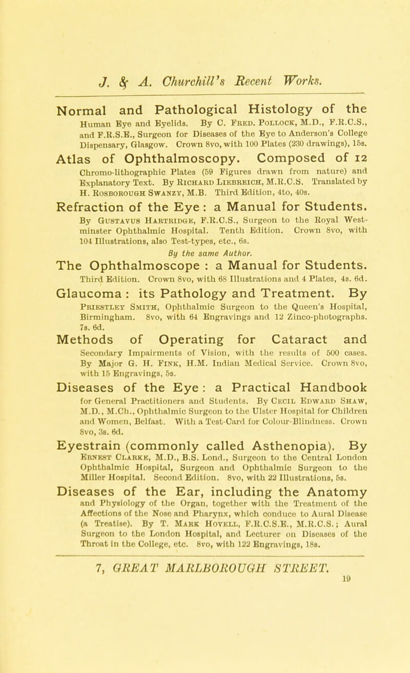 Normal and Pathological Histology of the Human Bye and Eyelids. By C. Frkd. Pollock, M.D., F.R.C.S., and P.H.S.B., Surgeon for Diseases of the Bye to Anderson's College Dispensary, Glasgow. Crown 8vo, with 100 Plates (230 drawings), 15s. Atlas of Ophthalmoscopy. Composed of 12 Chrorao-lithographic Plates (59 Figures drawn from nature) and Explanatory Text. By Richard Likbrkich, M.R.C.S. Translated by H. Rosborough Swanzy, M.B. Third Edition, 4to, 40s. Refraction of the Eye: a Manual for Students. By Gustavus Harthidge, F.R.C.S., Surgeon to the Royal West- minster Ophthalmic Hospital. Tenth Edition. Crown 8vo, with 104 Illustrations, also Test-types, etc., 6s. By the same Author. The Ophthalmoscope : a Manual for Students. Third Edition. Crown 8vo, with 6S Illustrations and 4 Plates, 4s. 6d. Glaucoma : its Pathology and Treatment. By Priestley Smith, Ophthalmic Surgeon to the Queen's Hospital, Birmingham. 8vo, with 64 Engravings and 12 Zinco-photographs. 7s. 6d. Methods of Operating for Cataract and Secondary Impairments of Vision, with the results of 600 caBes. By Major G. H. Fink, H.M. Indian Medical Service. Crown 8vo, with 15 Engravings, 5s. Diseases of the Eye : a Practical Handbook for General Practitioners and Students. By Cecil Edward Shaw, M.D., M.Ch., Ophthalmic Surgeon to the Ulster Hospital for Children and Women, Belfast. With a Test-Card for Colour-Bliudness. Crown 8vo, 3s. 6d. Eyestrain (commonly called Asthenopia). By ERNEST Clarke, M.D., B.S. Lond., Surgeon to the Central London Ophthalmic Hospital, Surgeon and Ophthalmic Surgeon to the Miller Hospital. Second Edition. 8vo, with 22 Illustrations, 5s. Diseases of the Ear, including the Anatomy and Physiology of the Organ, together with the Treatment of the Affections of the Nose and Pharynx, which conduce to Aural Disease (a Treatise). By T. Mark Hovkll, F.R.C.S.E., M.R.C.S.; Aural Surgeon to the London Hospital, and Lecturer on Diseases of the Throat in the College, etc. 8vo, with 122 Engravings, 18s. 7, GREAT MARLBOROUGH STREET.