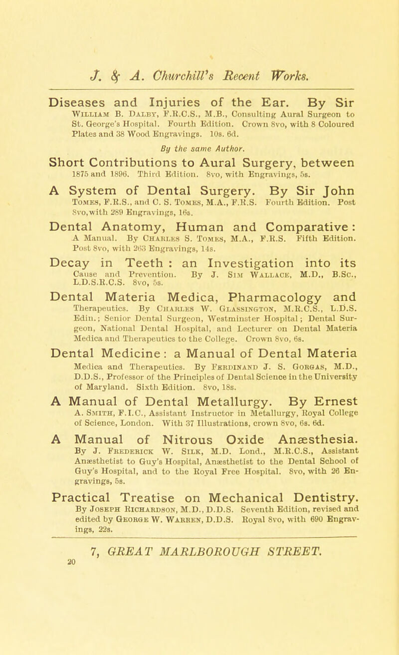 Diseases and Injuries of the Ear. By Sir William B. Daxby, F.R.C.S., M.B., Consulting Aural Surgeon to St. George's Hospital. Fourth Edition. Crown 8vo, with 8 Coloured Plates and 38 Wood Engravings. 10s. 6d. By the same Author. Short Contributions to Aural Surgery, between 1875 and 1896. Third Edition. 8vo, with Engravings, 5s. A System of Dental Surgery. By Sir John Tomes, F.R.S., and C. S. Tomes, M.A., F.R.S. Fourth Edition. Post 8vo,with 289 Engravings, 16b. Dental Anatomy, Human and Comparative: A Manual. By Charles S. Tomes, M.A., F.R.S. Fifth Edition. Post 8vo, with 263 Engravings, 14s. Decay in Teeth : an Investigation into its Cause and Prevention. By J. Sim Wallace, M.D., B.Sc, L.D.S.R.C.S. 8vo, 5s. Dental Materia Medica, Pharmacology and Therapeutics. By Charles W. Glassington, M.R.C.S., L.D.S. Edin.; Senior Dental Surgeon, Westminster Hospital; Dental Sur- geon, National Dental Hospital, and Lecturer on Dental Materia Medica and Therapeutics to the College. Crown 8vo, 6s. Dental Medicine : a Manual of Dental Materia Medica and Therapeutics. By Ferdinand J. S. Gorgas, M.D., D.D.S., Professor of the Principles of Dental Science in the University of Maryland. Sixth Edition. 8vo, 18s. A Manual of Dental Metallurgy. By Ernest A. Smith, F.I.C., Assistant Instructor in Metallurgy, Royal College of Science, London. With 37 Illustrations, crown 8vo, 6s. 6d. A Manual of Nitrous Oxide Anaesthesia. By J. Fbederick W. Silk, M.D. Lond., M.R.C.S., Assistant Anaesthetist to Guy's Hospital, Anaesthetist to the Dental School of Guy's Hospital, and to the Royal Free Hospital. 8vo, with 20 En- gravings, 5a. Practical Treatise on Mechanical Dentistry. By Joseph Richardson, M.D., D.D.S. Seventh Edition, revised and edited by George W. Warren, D.D.S. Royal 8vo, with 690 Engrav- ings, 22s. 7, GREAT MARLBOROUGH STREET.