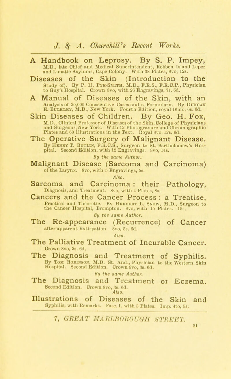 A Handbook on Leprosy. By S. P. Impey, M.D., late Chief and Medical Superintendent, Robben Island Leper and Lunatic Asylums, Cape Colony. With 38 Plates, 8vo, 12s. Diseases of the Skin (Introduction to the Study of). By P. H. Pvk-Smith, M.D., F.E.S., P.R.C.P., Physician to Guy's Hospital. Crown 8vo, with 26 Engravings, 7s. 6d. A Manual of Diseases of the Skin, with an Analysis of 20,000 Consecutive Cases and a Formulary. By Duncan E. Bulkley, M.D., New York. Fourth Edition, royal 16mo, 6s. 6d. Skin Diseases of Children. By Geo. H. Fox, M.D., Clinical Professor of Diseases of the Skin, College of Physicians and Surgeons, New York. With 12 Photogravure and Chromographic Plates and 60 Illustrations in the Text. Royal 8vo, 12s. 6d. The Operative Surgery of Malignant Disease. By Henry T. Butlin, F.R.C.S., Surgeon to St. Bartholomew's Hos- pital. Second Edition, with 12 Engravings. 8vo, 14s. By the same Author. Malignant Disease (Sarcoma and Carcinoma) of the Larynx. 8vo, with 5 Engravings, 5s. Also. Sarcoma and Carcinoma : their Pathology, Diagnosis, and Treatment. 8vo, with 4 Plates, 8s. Cancers and the Cancer Process : a Treatise, Practical and Theoretic. By Herbert L. Snow, M.D., Surgeon to the Cancer Hospital, Brompton. 8vo, with 15 Plates. 15s. By the same Author. The Re-appearance (Recurrence) of Cancer after apparent Extirpation. 8vo, 5s. 6d. Also. The Palliative Treatment of Incurable Cancer. Crown 8vo, 2s. 6d. The Diagnosis and Treatment of Syphilis. By Tom Robinson, M.D. St. And., Physician to the Western Skin Hospital. Second Edition. Crown 8vo, :3s. 6d. By the same Author. The Diagnosis and Treatment ot Eczema. Second Edition. Crown 8vo, Us. Gd. Also. Illustrations of Diseases of the Skin and Syphilis, with Remarks. Fasc. I. with I! Plates. Imp. Ito, 5s. 7, GREAT MARLBOROUGH STREET.