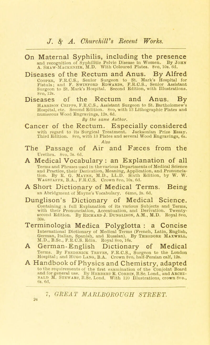 On Maternal Syphilis, including the presence and recognition of Syphilitic Pelvic Disease in Women. By John A. Shaw-Mackenzie, M.D. With Coloured Plates. 8vo, 10s. 6d. Diseases of the Rectum and Anus. By Alfred Cooper, F.R.C.S., Senior Surgeon to St. Mark's Hospital for Fistula; and F. Swinford Edwards, F.R.C.S., Senior Assistant Surgeon to St. Mark's Hospital. Second Edition, with Illustrations. 8vo, 12b. Diseases of the Rectum and Anus. By Harrison Cripps, F.E.C.S., Assistant Surgeon to St. Bartholomew's Hospital, etc. Second Edition. 8vo, with 13 Lithographic Plates and numerous Wood Engravings, 12s. 6d. By the same Author. Cancer of the Rectum. Especially considered with regard to its Surgical Treatment. Jacksonian Prize Essay. Third Edition. 8vo, with 13 Plates and several Wood Engravings, 6s. Also The Passage of Air and Faeces from the Urethra. 8vo, 3s. 6d. A Medical Vocabulary : an Explanation of all Terms and Phrases used in the various Departments of Medical Science and Practice, their Derivation, Meaning, Application, and Pronuncia- tion. By K. G. Mayne, M.D., LL.D. Sixth Edition, by W. W. Wagstaffe, B.A., F.R.C.S. Crown 8vo, 10s. 6d. A Short Dictionary of Medical Terms. Being an Abridgment of Mayne's Vocabulary. 64mo, 2s. 6d. Dunglison's Dictionary of Medical Science. Containing a full Explanation of its various Subjects and Terms, with their Pronunciation, Accentuation, and Derivation. Twenty- second Edition. By Richard J. Dunglison, A.M., M.D. Royal Svo, 30s. Terminologia Medica Polyglotta : a Concise International Dictionary of Medical Terms (French, Latin, English, German, Italian, Spanish, and Russian). By Theodore Maxwell, M.D., B.Sc, F.R.C.S. Edin. Royal 8vo, 16s. A German-English Dictionary of Medical Terms. By Frederick Treves, F.R.C.S., Surgeon to the London Hospital; and Hugo Lang, B.A. Crown 8vo, half-Persian calf, 12s. A Handbook of Physics and Chemistry, adapted to the requirements of the first examination of the Conjoint Board and for general use. By Herbert E. Corbin, B.Sc. Lond., and Archi- bald M. Stewart, B.Sc Lond. With 120 Illustrations, crown Svo., tis. 6d. 7, GREAT MARLBOROUGH STREET. 34