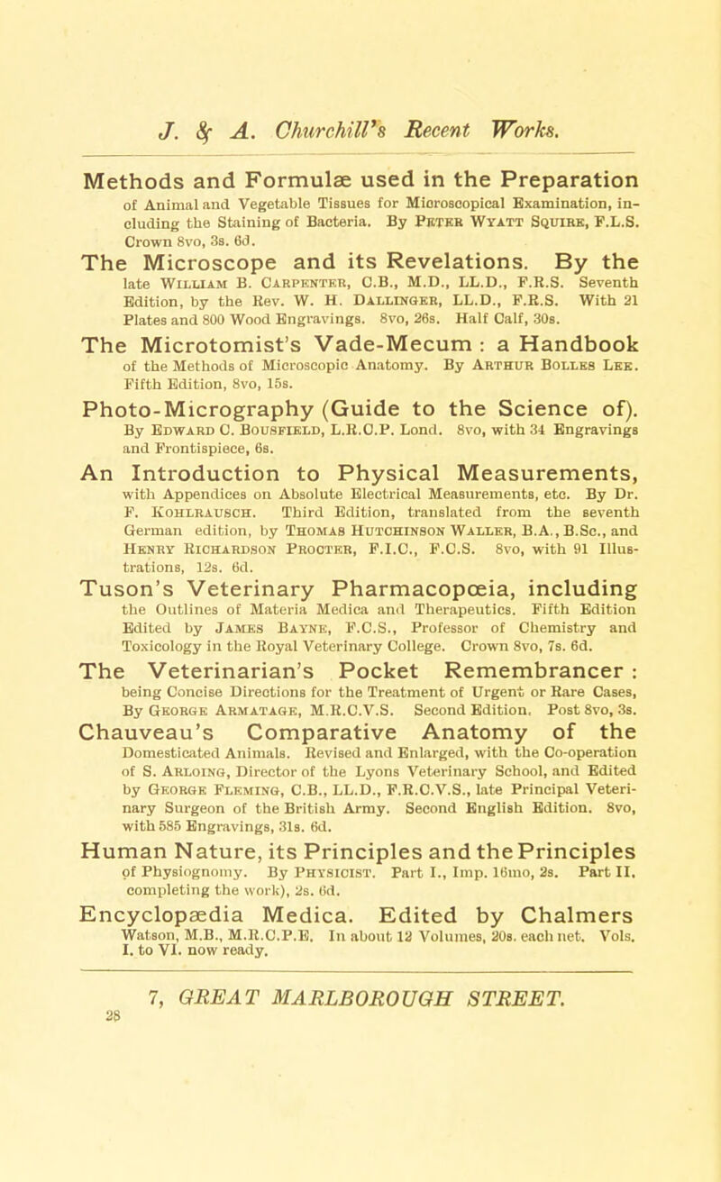 Methods and Formulas used in the Preparation of Animal and Vegetable Tissues for Microscopical Examination, in- cluding the Staining of Bacteria. By Peter Wyatt Squire, F.L.S. Crown 8vo, 3s. 6d. The Microscope and its Revelations. By the late William B. Carpenter, O.B., M.D., LL.D., F.R.S. Seventh Edition, by the Eev. W. H. Dallenger, LL.D., F.R.S. With 21 Plates and 800 Wood Engravings. 8vo, 26s. Half Calf, 30s. The Microtomist's Vade-Mecum : a Handbook of the Methods of Microscopic Anatomy. By Arthur Bolles Lee. Fifth Edition, 8vo, 15s. Photo-Micrography (Guide to the Science of). By Edward C. Bousfield, L.E.O.P. Lond. 8vo, with 34 Engravings and Frontispiece, 6s. An Introduction to Physical Measurements, with Appendices on Absolute Electrical Measurements, etc. By Dr. F. Kohlrausch. Third Edition, translated from the seventh German edition, by Thomas Hutchinson Waller, B.A., B.Sc, and Henry Richardson Procter, F.I.C., F.C.S. 8vo, with 91 Illus- trations, 12s. 6d. Tuson's Veterinary Pharmacopoeia, including the Outlines of Materia Medica and Therapeutics. Fifth Edition Edited by Jambs Bayne, F.C.S., Professor of Chemistry and Toxicology in the Royal Veterinary College. Crown 8vo, 7s. 6d. The Veterinarian's Pocket Remembrancer : being Concise Directions for the Treatment of Urgent or Rare Cases, By George Armatage, M.R.C.V.S. Second Edition. Post 8vo, 3s. Chauveau's Comparative Anatomy of the Domesticated Animals. Revised and Enlarged, with the Co-operation of S. Arloing, Director of the Lyons Veterinary School, and Edited by George Fleming, C.B., LL.D., F.R.C.V.S., late Principal Veteri- nary Surgeon of the British Army. Second English Edition. 8vo, with 585 Engravings, 31s. 6d. Human Nature, its Principles and the Principles of Physiognomy. By Physicist. Part I., Imp. 16mo, 2s. Part II. completing the work), 2s. (id. Encyclopaedia Medica. Edited by Chalmers Watson, M.B., M.R.C.P.E. In about 12 Volumes, 20s. each net. Vols. I. to VI. now ready. 7, GREAT MARLBOROUGH STREET.