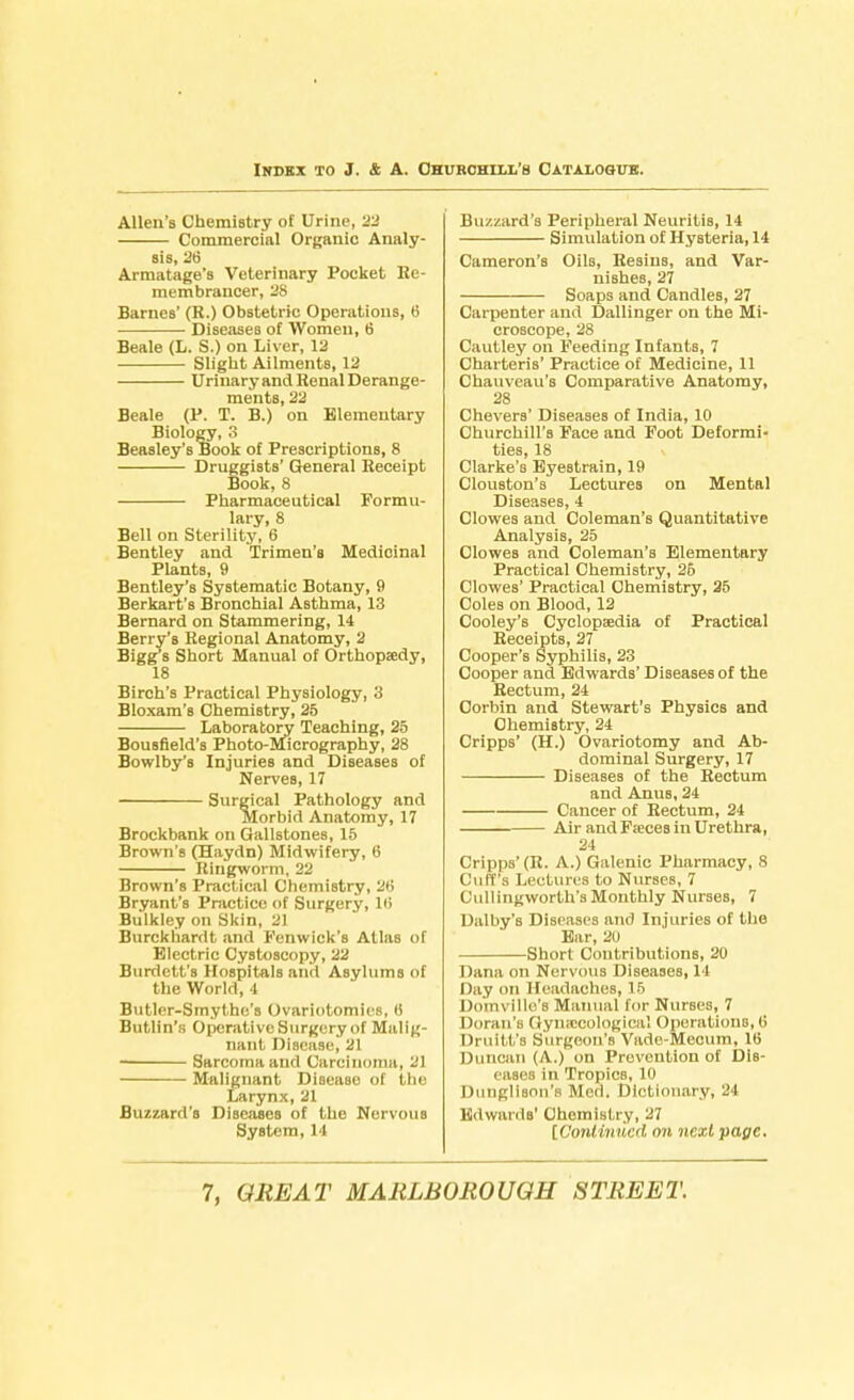 Allen's Chemistry of Urine, 22 Commercial Organic Analy- sis, 26 Armatage's Veterinary Pocket Re- membrancer, 28 Barnes' (R.) Obstetric Operations, 6 Diseases of Women, 6 Beale (L. S.) on Liver, 12 Slight Ailments, 12 Urinary and Henal Derange- ments, 22 Beale (P. T. B.) on Elementary Biology, 3 Beasley's Book of Prescriptions, 8 Druggists' General Receipt Book, 8 Pharmaceutical Formu- lary, 8 Bell on Sterility, 6 Bentley and Trimen's Medicinal Plants, 9 Bentley's Systematic Botany, 9 Berkart's Bronchial Asthma, 13 Bernard on Stammering, 14 Berry's Regional Anatomy, 2 Bigg's Short Manual of Orthopaedy, 18 Birch's Practical Physiology, 3 Bloxam's Chemistry, 25 Laboratory Teaching, 25 Bousfield's Photo-Micrography, 28 Bowlby's Injuries and Diseases of Nerves, 17 Surgical Pathology and Morbid Anatomy, 17 Brockbank on Gallstones, 15 Brown's (Haydn) Midwifery, 6 Ringworm, 22 Brown's Practical Chemistry, 26 Bryant's Practice of Surgery, Hi Bulkley on Skin, 21 Burckhardt and Fenwick's Atlas of Electric Cystoscopy, 22 Burdett's Hospitals and Asylums of the Worl.l, i Butler-Smythe's Ovariotomies, (! Butlin's Operative Surgery of Malig- nant Disease, 21 Sarcoma and Carcinoma, 21 Malignant Disease of the Larynx, 21 Buzzard's Diseases of the Nervous System, 14 Buzzard's Peripheral Neuritis, 14 Simulation of Hysteria, 14 Cameron's Oils, Resins, and Var- nishes, 27 Soaps and CandleB, 27 Carpenter and Dallinger on the Mi- croscope, 28 Cautley on Feeding Infants, 7 Charteris' Practice of Medicine, 11 Chauveau's Comparative Anatomy, 28 Chevers' Diseases of India, 10 Churchill's Face and Foot Deformi- ties, 18 Clarke's Eyestrain, 19 ClouBton's Lectures on Mental Diseases, 4 Clowes and Coleman's Quantitative Analysis, 25 Clowes and Coleman's Elementary Practical Chemistry, 26 Clowes' Practical Chemistry, 25 Coles on Blood, 12 Cooley's Cyclopaedia of Practical Receipts, 27 Cooper's Syphilis, 23 Cooper and Edwards' Diseases of the Rectum, 24 Corbin and Stewart's Physics and Chemistry, 24 Cripps' (H.) Ovariotomy and Ab- dominal Surgery, 17 Diseases of the Rectum and Anus, 24 Cancer of Rectum, 24 Air and Faeces in Urethra, 24 Cripps'(R. A.) Galenic Pharmacy, 8 Cuff's Lectures to Nurses, 7 Cullingworth'sMonthly Nurses, 7 Dalby's Diseases and Injuries of the Ear, 20 Short Contributions, 20 Dana on Nervous Diseases, 14 Day on Headaches, 15 Domvillc'8 Manual for Nurses, 7 Doran's Gynaecological Operations, (5 Druitt's Surgeon's Vade-Mecum, 16 Duncan (/V.) on Prevention of Dis- eases in Tropics, 10 Dungllson'B Med. Dictionary, 24 Edwards' Chemistry, 27 [Continued on next page.