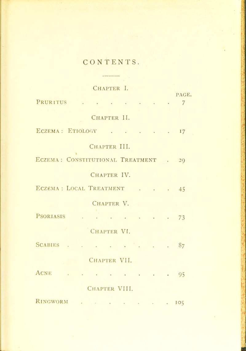 CONTENTS. Chapter I. PAGE. Pruritus 7 Chapter II. Eczema: Etiology 17 Chapter III. Eczema : Coxstitutional Treatment . 29 Chapter IV. Eczema : Local Treatment ... 45 Chapter V. Psoriasis . 73 Chapter VI. Scabies 87 Chapter VII. ACNK 95 Chapter VIII. Ringworm .105