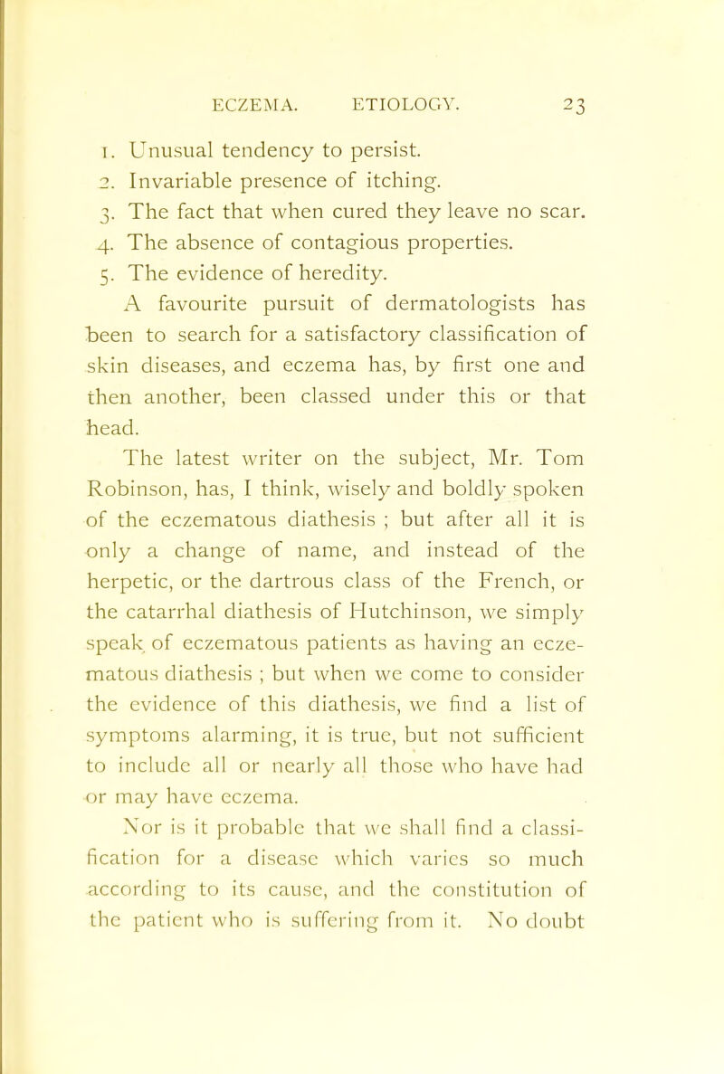 1. Unusual tendency to persist. 2. Invariable presence of itching. 3. The fact that when cured they leave no scar. 4. The absence of contagious properties. 5. The evidence of heredity. A favourite pursuit of dermatologists has been to search for a satisfactory classification of skin diseases, and eczema has, by first one and then another, been classed under this or that head. The latest writer on the subject, Mr. Tom Robinson, has, I think, wisely and boldly spoken of the eczematous diathesis ; but after all it is only a change of name, and instead of the herpetic, or the dartrous class of the French, or the catarrhal diathesis of Hutchinson, we simply speak of eczematous patients as having an ecze- matous diathesis ; but when we come to consider the evidence of this diathesis, we find a list of symptoms alarming, it is true, but not sufficient to include all or nearly all those who have had or may have eczema. Nor is it probable that we shall find a classi- fication for a disease which varies so much according to its cause, and the constitution of the patient w ho is suffering from it. No doubt