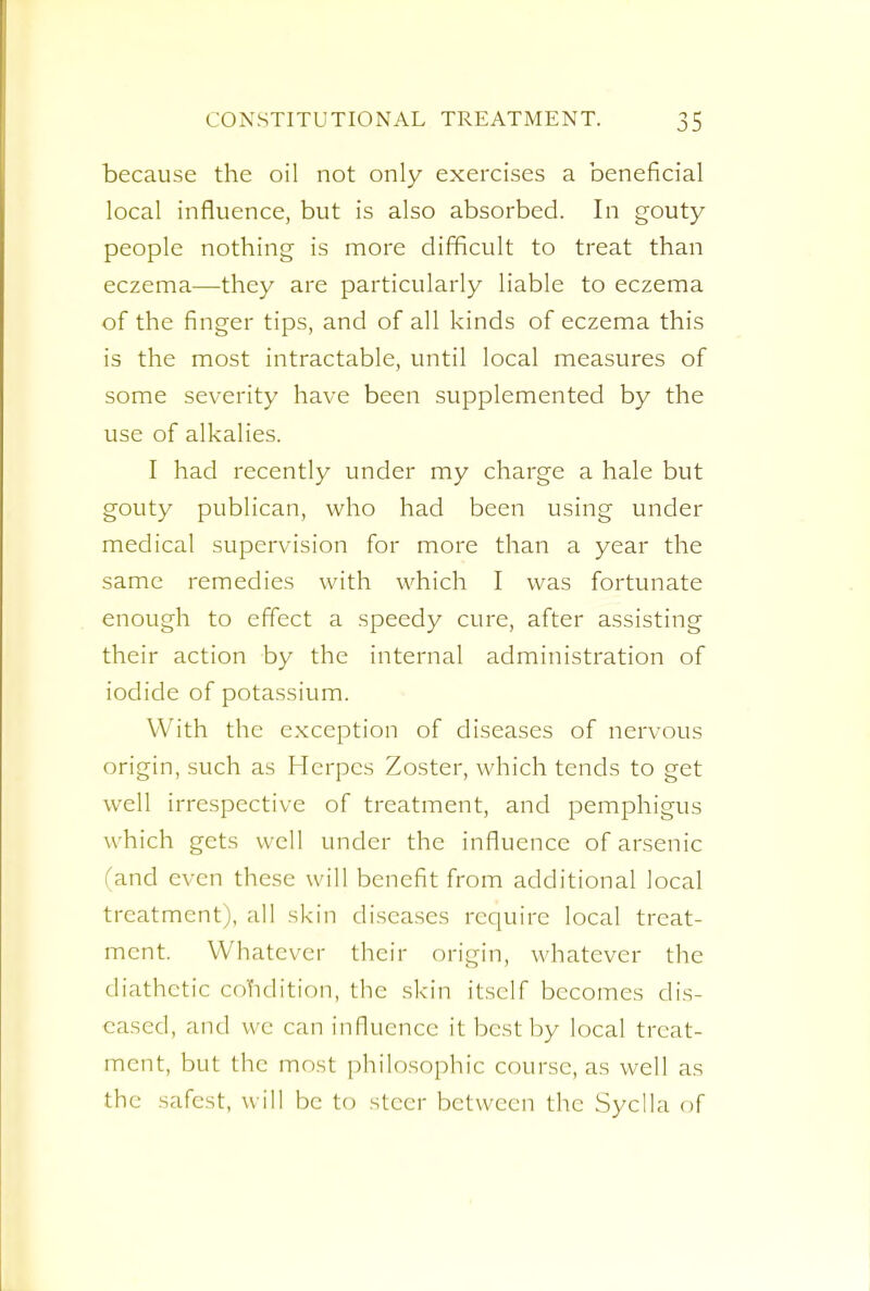 because the oil not only exercises a beneficial local influence, but is also absorbed. In gouty people nothing is more difficult to treat than eczema—they are particularly liable to eczema of the finger tips, and of all kinds of eczema this is the most intractable, until local measures of some severity have been supplemented by the use of alkalies. I had recently under my charge a hale but gouty publican, who had been using under medical supervision for more than a year the same remedies with which I was fortunate enough to effect a speedy cure, after assisting their action by the internal administration of iodide of potassium. With the exception of diseases of nervous origin, such as Herpes Zoster, which tends to get well irrespective of treatment, and pemphigus w hich gets well under the influence of arsenic and even these will benefit from additional local treatment), all skin diseases require local treat- ment. Whatever their origin, whatever the diathetic condition, the skin itself becomes dis- eased, and we can influence it best by local treat- ment, but the most philosophic course, as well as the safest, will be to steer between the Syclla of