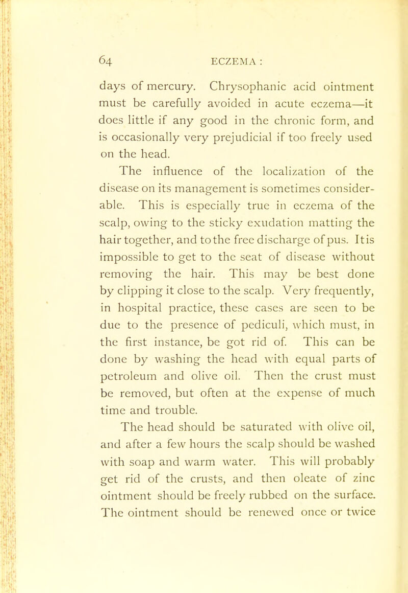 days of mercury. Chrysophanic acid ointment must be carefully avoided in acute eczema—it does little if any good in the chronic form, and is occasionally very prejudicial if too freely used on the head. The influence of the localization of the disease on its management is sometimes consider- able. This is especially true in eczema of the scalp, owing to the sticky exudation matting the hair together, and to the free discharge of pus. Itis impossible to get to the seat of disease without removing the hair. This may be best done by clipping it close to the scalp. Very frequently, in hospital practice, these cases are seen to be due to the presence of pediculi, which must, in the first instance, be got rid of. This can be done by washing the head with equal parts of petroleum and olive oil. Then the crust must be removed, but often at the expense of much time and trouble. The head should be saturated with olive oil, and after a few hours the scalp should be washed with soap and warm water. This will probably get rid of the crusts, and then oleate of zinc ointment should be freely rubbed on the surface. The ointment should be renewed once or twice