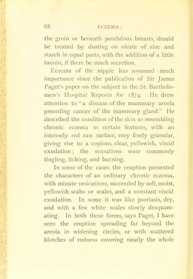 the groin or beneath pendulous breasts, should be treated by dusting on oleate of zinc and starch in equal parts, with the addition of a little tannin, if there be much secretion. Eczema of the nipple has assumed much importance since the publication of Sir James Paget's paper on the subject in the St. Bartholo- mew's Hospital Reports for 1874. He drew attention to  a disease of the mammary areola preceding cancer of the mammary gland. He described the condition of the skin as resembling chronic eczema in certain features, with an intensely red raw surface, very finely granular, giving rise to a copious, clear, yellowish, viscid exudation ; the sensations were commonly tingling, itching, and burning. In some of the cases the eruption presented the characters of an ordinary chronic eczema, with minute vesications, succeeded by soft, moist, yellowish scabs or scales, and a constant viscid exudation. In some it was like psoriasis, dry, and with a few white scales slowly desquam- ating. In both these forms, says Paget, I have seen the eruption spreading far beyond the areola in widening circles, or with scattered blotches of redness covering nearly the whole