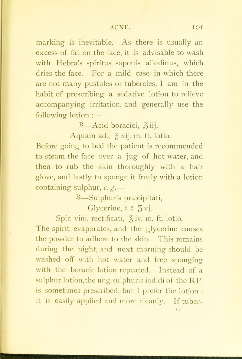 marking is inevitable. As there is usually an excess of fat on the face, it is advisable to wash with Hebra's spiritus saponis alkalinus, which dries the face. For a mild case in which there are not many pustules or tubercles, I am in the habit of prescribing a sedative lotion to relieve accompanying irritation, and generally use the following lotion :— —Acid boracici, 5 UJ- Aquam ad., § xij. m. ft. lotio. Before going to bed the patient is recommended to steam the face over a jug of hot water, and then to rub the skin thoroughly with a hair glove, and lastly to sponge it freely with a lotion containing sulphur, e. g.— $—Sulphuris praecipitati, Glycerine, a a 3 vj. Spir. vini. rcctificati, § iv. m. ft. lotio. The spirit evaporates, and the glycerine causes the powder to adhere to the skin. This remains during the night, and next morning should be washed off with hot water and free sponging with the boracic lotion repeated. Instead of a sulphur lotion,the ung.sulphuris iodidi of the B.P. is sometimes prescribed, but I prefer the lotion ; it is easily applied and more cleanly. If tuber-