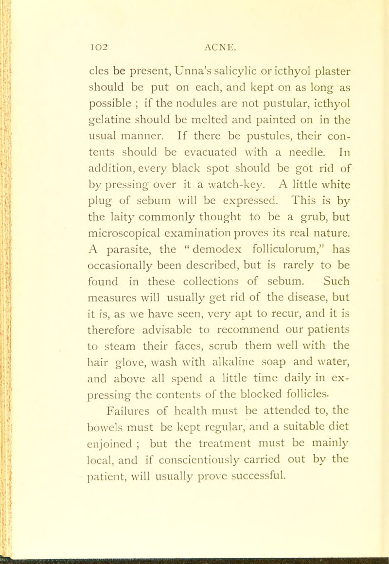 cles be present, Unna's salicylic or icthyol plaster should be put on each, and kept on as long as possible ; if the nodules are not pustular, icthyol gelatine should be melted and painted on in the usual manner. If there be pustules, their con- tents should be evacuated with a needle. In addition, every black spot should be got rid of by pressing over it a watch-key. A little white plug of sebum will be expressed. This is by the laity commonly thought to be a grub, but microscopical examination proves its real nature. A parasite, the  demodex folliculorum, has occasionally been described, but is rarely to be found in these collections of sebum. Such measures will usually get rid of the disease, but it is, as we have seen, very apt to recur, and it is therefore advisable to recommend our patients to steam their faces, scrub them well with the hair glove, wash with alkaline soap and water, and above all spend a little time daily in ex- pressing the contents of the blocked follicles. Failures of health must be attended to, the bowels must be kept regular, and a suitable diet enjoined ; but the treatment must be mainly local, and if conscientiously carried out by the patient, will usually prove successful.