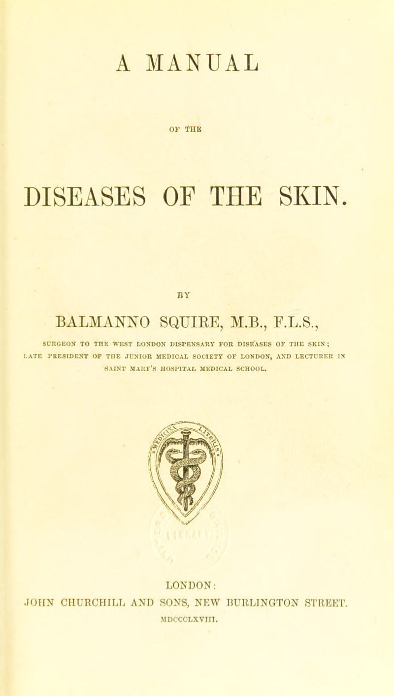OF THE DISEASES OF THE SKIN. BY BALMAlSnSTO SQUIKE, M.B., F.L.S., SURGEON TO THE WEST LONDON DISPENSARY FOR DISEASES OF THE SKIN ; LATE PRESIDENT OF TI1E JUNIOR MEDICAL SOCIETY OF LONDON, AND LECTURER IN SAINT MARY'S HOSPITAL MEDICAL SCHOOL. LONDON: JOHN CHURCHILL AND SONS, NEW BURLINGTON STREET. MDCCCLXVIII.