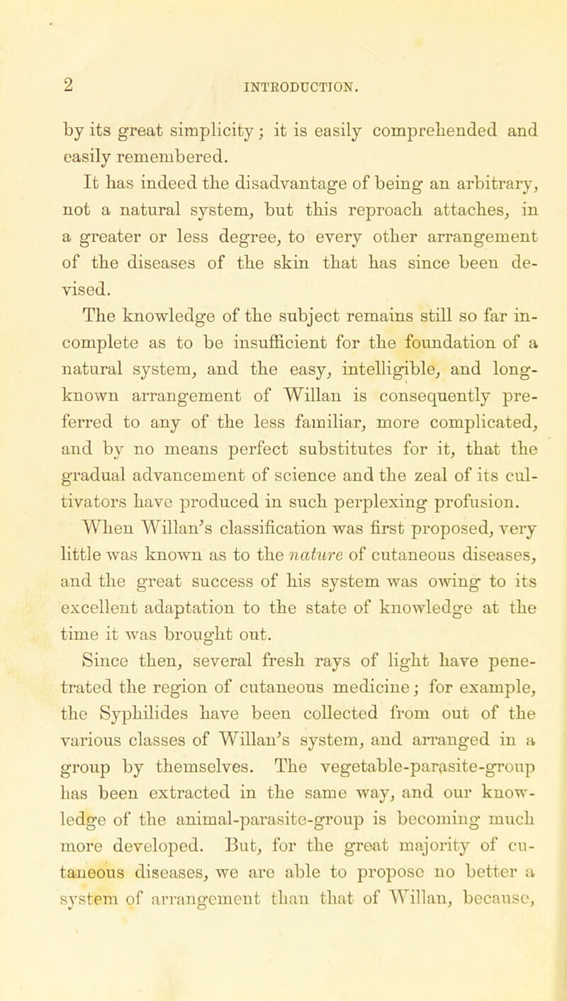 by its great simplicity; it is easily comprehended and easily remembered. It lias indeed the disadvantage of being an arbitrary, not a natural system, but this reproach attaches, in a greater or less degree, to every other arrangement of the diseases of the skin that has since been de- vised. The knowledge of the subject remains still so far in- complete as to be insufficient for the foundation of a natural system, and the easy, intelligible, and long- known arrangement of Willan is consequently pre- ferred to any of the less familiar, more complicated, and by no means perfect substitutes for it, that the gradual advancement of science and the zeal of its cul- tivators have produced in such perplexing profusion. When Willan's classification was first proposed, very little was known as to the nature of cutaneous diseases, and the great success of his system was owing to its excellent adaptation to the state of knowledg-e at the time it was brought out. Since then, several fresh rays of light have pene- trated the region of cutaneous medicine; for example, the Syphilides have been collected from out of the various classes of Willan's system, and arranged in a group by themselves. The vegetable-parasite-group has been extracted in the same way, and our know- ledge of the animal-parasite-group is becoming much more developed. But, for the great majority of cu- taneous diseases, we are able to propose no better a system of arrangement than that of Willan, because,