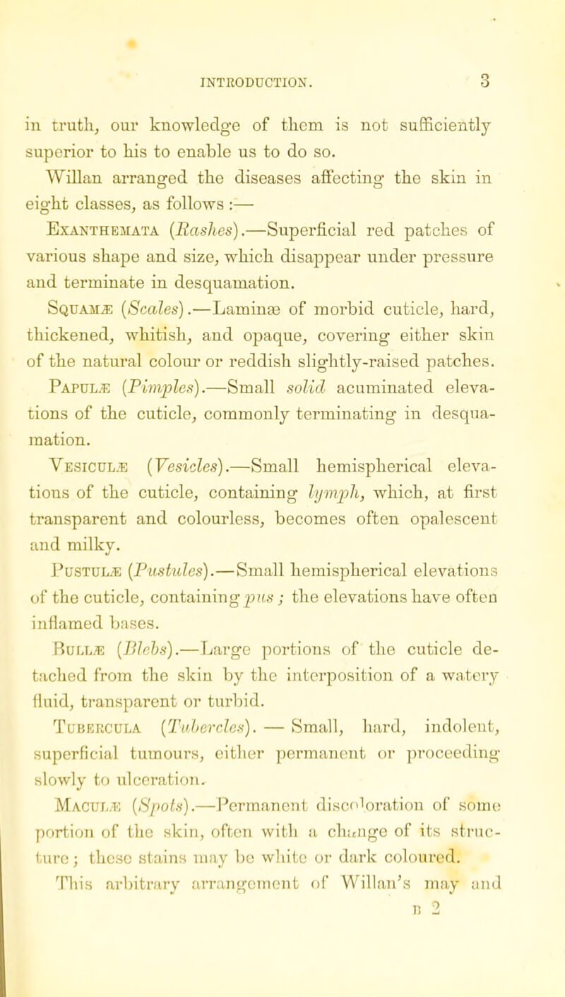 in truth, our knowledge of them is not sufficiently superior to his to enable us to do so. Willan arranged the diseases affecting the skin in eight classes, as follows :— Exanthemata (Rashes).—Superficial red patches of various shape and size, which disappear under pressure and terminate in desquamation. Squama (Scales).—Lammas of morbid cuticle, hard, thickened, whitish, and opaque, covering either skin of the natural colour or reddish slightly-raised patches. Papul.e (Pimples).—Small solid acuminated eleva- tions of the cuticle, commonly terminating in desqua- mation. Vesicul.e (Vesicles).—Small hemispherical eleva- tions of the cuticle, containing lymph, which, at first transparent and colourless, becomes often opalescent and milky. PusTULiE (Pustules).—Small hemispherical elevations of the cuticle, containing pus; the elevations have often inflamed bases. Bull/E (Blebs).—Large portions of the cuticle de- tached from the skin by the interposition of a watery fluid, transparent or turbid. Tubeecula (Tubercles). — Small, hard, indolent, superficial tumours, either permanent or proceeding slowly to ulceration. Macui-.e (Spots).—Permanent discoloration of some portion of the skin, often with a change of its struc- ture ; these stains may be white or dark coloured. This arbitrary arrangement of Willan's may and