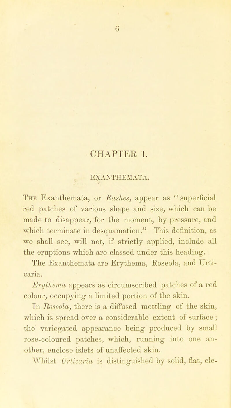 CHAPTER I. EXANTHEMATA. The Exanthemata, or Rashes, appear as  superficial red patches of various shape and size, which can be made to disappear, for the moment, by pressure, and which terminate in desquamation. This definition, as we shall see, will not, if strictly applied, include all the eruptions which are classed under this heading. The Exanthemata are Erythema, Eoseola, and Urti- caria. Erythema appears as circumscribed patches of a red colour, occupying a limited portion of the skin. In Roseola, there is a diffused mottling of the skin, which is spread over a considerable extent of surface ; the variegated appearance being produced by small rose-coloured patches, which, running into one an- other, enclose islets of unaffected skin. Whilst Urticaria is distinguished by solid, flat, ele-