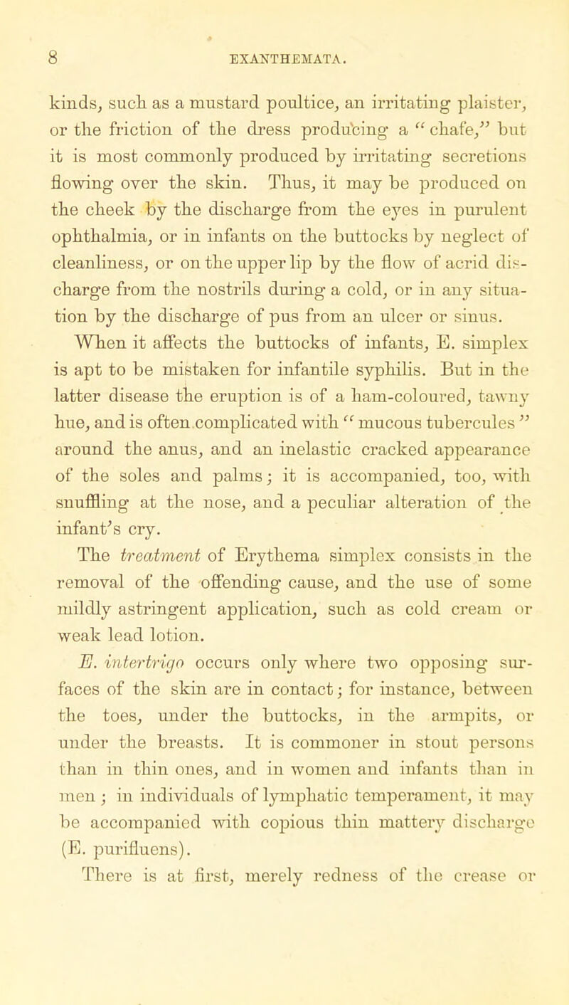 kinds, such as a mustard poultice, an irritating plaister, or the friction of the dress producing a  chafe, but it is most commonly produced by irritating secretions flowing over the skin. Thus, it may be produced on the cheek by the discharge from the eyes in purulent ophthalmia, or in infants on the buttocks by neglect of cleanliness, or on the upper lip by the flow of acrid dis- charge from the nostrils during a cold, or in any situa- tion by the discharge of pus from an ulcer or sinus. When it affects the buttocks of infants, E. simplex is apt to be mistaken for infantile syphilis. But in the latter disease the eruption is of a ham-coloured, tawny hue, and is often complicated with  mucous tubercules  around the anus, and an inelastic cracked appearance of the soles and palms; it is accompanied, too, with snuffling at the nose, and a peculiar alteration of the infant's cry. The treatment of Erythema simplex consists in the removal of the offending cause, and the use of some mildly astringent application, such as cold cream or weak lead lotion. E. intertrigo occurs only where two opposing sur- faces of the skin are in contact; for instance, between the toes, under the buttocks, in the armpits, or under the breasts. It is commoner in stout persons than in thin ones, and in women and infants than in men ; in individuals of lymphatic temperament, it may be accompanied with copious thin mattery discharge (E. purifluens). There is at first, merely redness of the crease or