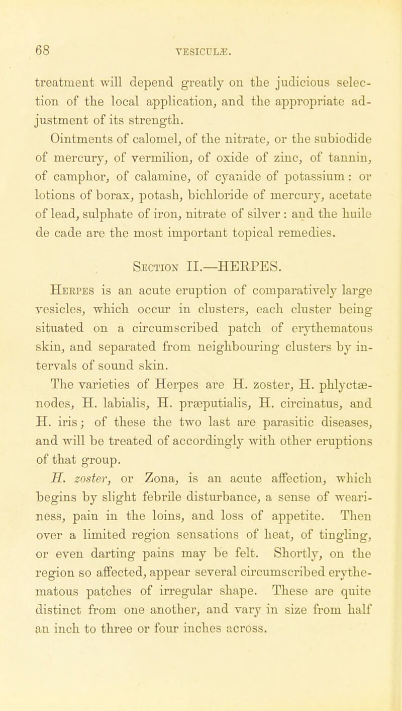 treatment will depend greatly on the judicious selec- tion of the local application, and the appropriate ad- justment of its strength. Ointments of calomel, of the nitrate, or the subiodide of mercury, of vermilion, of oxide of zinc, of tannin, of camphor, of calamine, of cyanide of potassium; or lotions of borax, potash, bichloride of mercury, acetate of lead, sulphate of iron, nitrate of silver : and the huile de cade are the most important topical remedies. Section II.—HERPES. Herpes is an acute eruption of comparatively large vesicles, which occur in clusters, each cluster being situated on a circumscribed patch of erythematous skin, and separated from neighbouring clusters by in- tervals of sound skin. The varieties of Herpes are H. zoster, H. phlyctae- nodes, H. labialis, H. prasputialis, H. circinatus, and H. iris; of these the two last are parasitic diseases, and will be treated of accordingly with other eruptions of that group. H. zoster, or Zona, is an acute affection, which begins by slight febrile disturbance, a sense of weari- ness, pain in the loins, and loss of appetite. Then over a limited region sensations of heat, of tingling, or even darting pains may be felt. Shortly, on the region so affected, appear several circumscribed erythe- matous patches of irregular shape. These are quite distinct from one another, and vary in size from half an inch to three or four inches across.