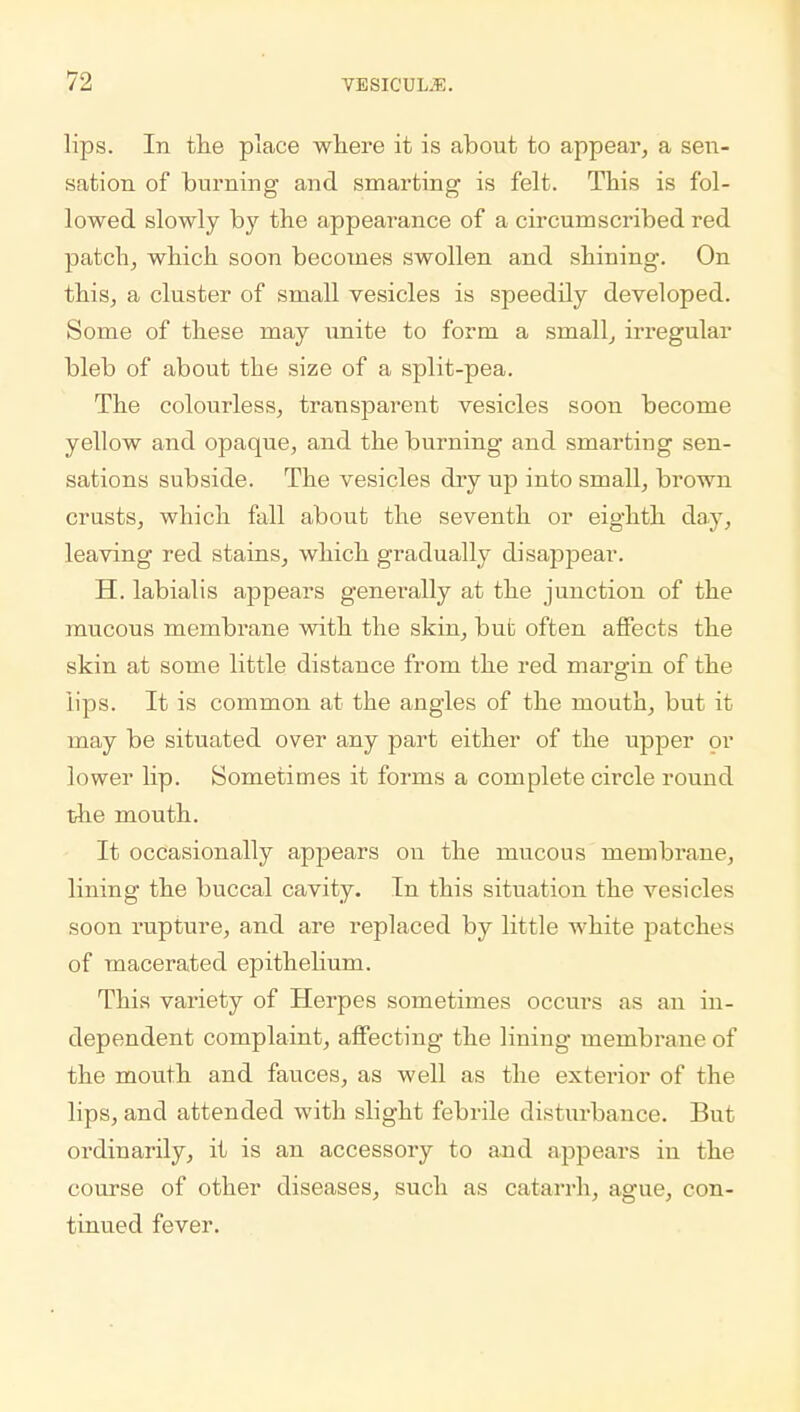 lips. In the place where it is about to appear, a sen- sation of burning and smarting is felt. This is fol- lowed slowly by the appearance of a circumscribed red patch, which soon becomes swollen and shining. On this, a cluster of small vesicles is speedily developed. Some of these may unite to form a small, irregular bleb of about the size of a split-pea. The colourless, transparent vesicles soon become yellow and opaque, and the burning and smarting sen- sations subside. The vesicles dry up into small, brown crusts, which fall about the seventh or eighth day, leaving red stains, which gradually disappear. H. labialis appears generally at the junction of the mucous membrane with the skin, but often affects the skin at some little distance from the red margin of the lips. It is common at the angles of the mouth, but it may be situated over any part either of the upper or lower lip. Sometimes it forms a complete circle round the mouth. It occasionally appears on the mucous membrane, lining the buccal cavity. In this situation the vesicles soon rupture, and are replaced by little white patches of macerated epithelium. This variety of Herpes sometimes occurs as an in- dependent complaint, affecting the lining membrane of the mouth and fauces, as well as the exterior of the lips, and attended with slight febrile disturbance. But ordinarily, it is an accessoiy to and appears in the course of other diseases, such as catarrh, ague, con- tinued fever.