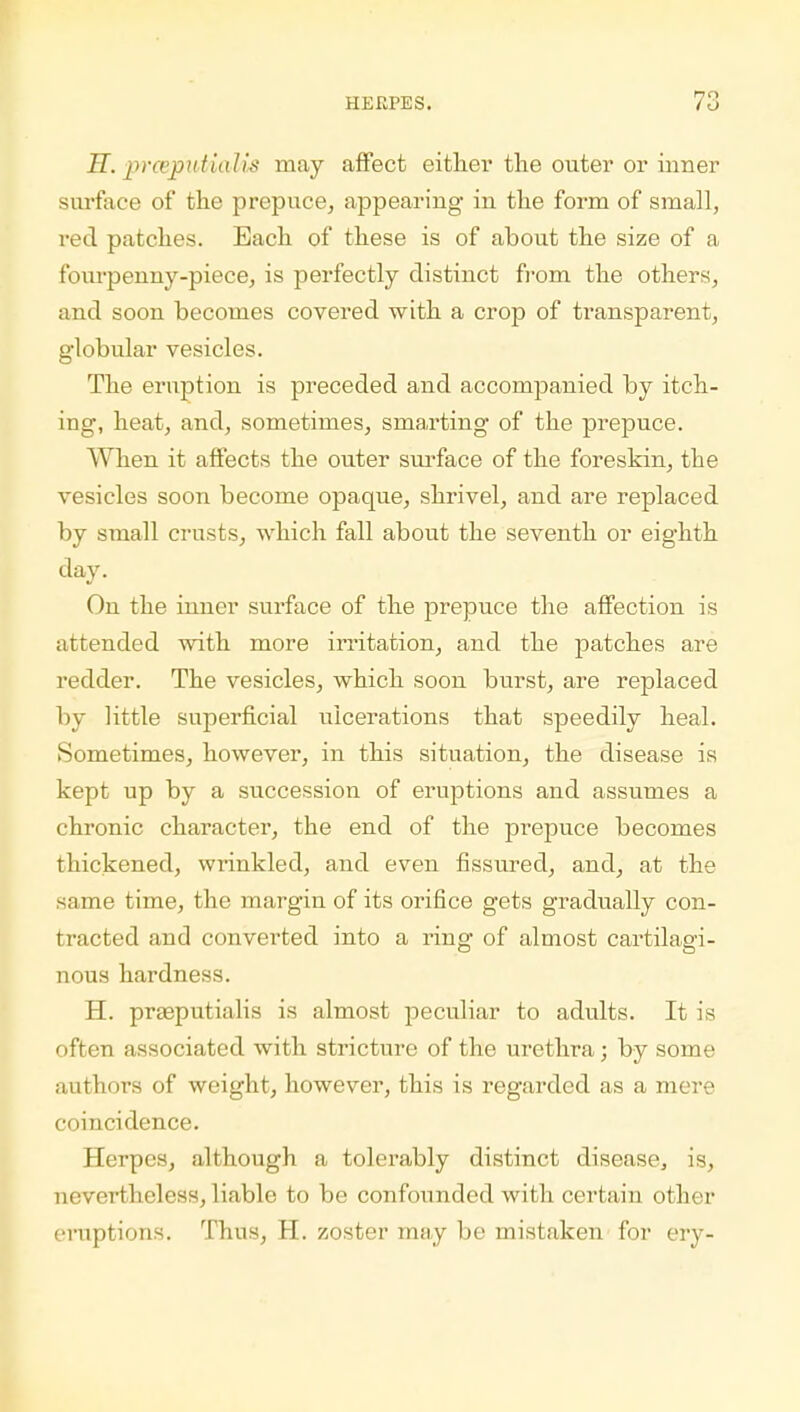 H. prceputiaJis may affect either the outer or inner surface of the prepuce, appearing in the form of small, red patches. Each of these is of about the size of a fourpenny-piece, is perfectly distinct from the others, and soon becomes covered with a crop of transparent, globular vesicles. The eruption is preceded and accompanied by itch- ing, heat, and, sometimes, smarting of the prepuce. When it affects the outer surface of the foreskin, the vesicles soon become opaque, shrivel, and are replaced by small crusts, which fall about the seventh or eighth day. On the inner surface of the prepuce the affection is attended with more irritation, and the patches are redder. The vesicles, which soon burst, are replaced by little superficial ulcerations that speedily heal. Sometimes, however, in this situation, the disease is kept up by a succession of eruptions and assumes a chronic character, the end of the prepuce becomes thickened, wrinkled, and even fissured, and, at the same time, the margin of its orifice gets gradually con- tracted and converted into a ring of almost cartilagi- nous hardness. H. prasputialis is almost peculiar to adults. It is often associated with stricture of the urethra; by some authors of weight, however, this is regarded as a mere coincidence. Herpes, although a tolerably distinct disease, is, nevertheless, liable to be confounded with certain other eruptions. Thus, H. zoster may be mistaken for ery-