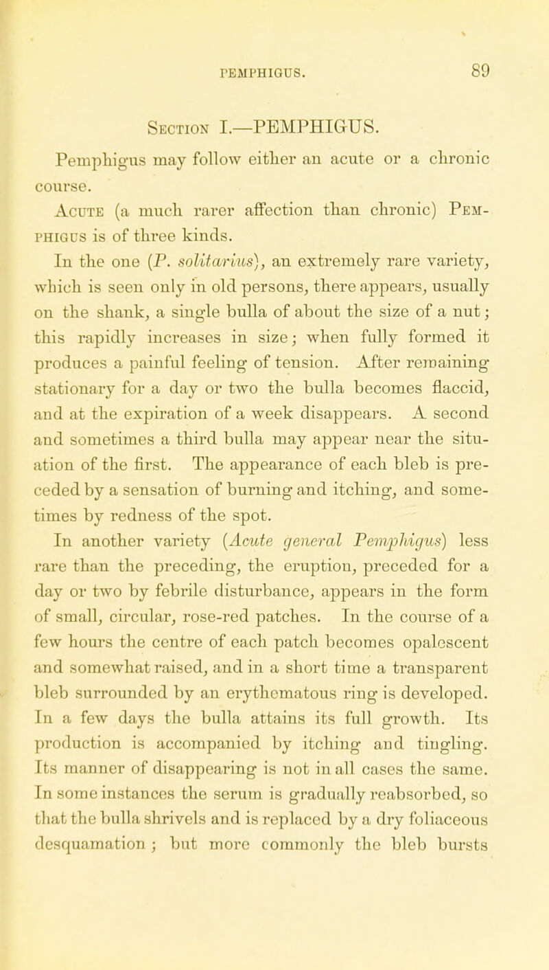 Section I.—PEMPHIGUS. Pemphigus may follow either an acute or a chronic course. Acute (a much rarer affection than chronic) Pem- phigus is of three kinds. In the one (P. solitarius), an extremely rare variety, which is seen only in old persons, there appears, usually on the shank, a single bulla of about the size of a nut; this rapidly increases in size; when fully formed it produces a painful feeling of tension. After remaining- stationary for a day or two the bulla becomes flaccid, and at the expiration of a week disappears. A second and sometimes a third bulla may appear near the situ- ation of the first. The appearance of each bleb is pre- ceded by a sensation of burning and itching, and some- times by redness of the spot. In another variety (Acute general Pemphigus) less rare than the preceding, the eruption, preceded for a day or two by febrile disturbance, appears in the form of small, circular, rose-red patches. In the course of a few hours the centre of each patch becomes opalescent and somewhat raised, and in a short time a transparent bleb surrounded by an erythematous ring is developed. In a few days the bulla attains its full growth. Its production is accompanied by itching and tingling. Its manner of disappearing is not in all cases the same. In some instances the serum is gradually reabsorbed, so that the bulla shrivels and is replaced by a dry foliaceous desquamation ; but more commonly the bleb bursts